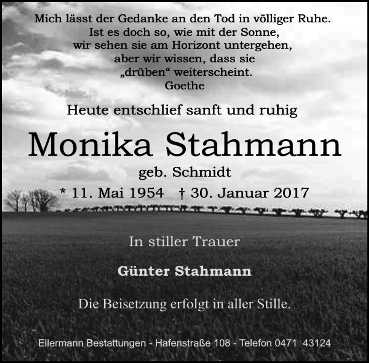 <p>Mich lässt der Gedanke an den Tod in völliger Ruhe.<br />Ist es doch so, wie mit der Sonne,<br />wir sehen sie am Horizont untergehen,<br />aber wir wissen, dass sie<br />„drüben“ weiterscheint.<br />Goethe</p><p>Heute entschlief sanft und ruhig</p><p>Monika Stahmann<br />geb. Schmidt<br />* 11. Mai 1954 † 30. Januar 2017<br />In stiller Trauer<br />Günter Stahmann<br />Die Beisetzung erfolgt in aller Stille.<br />Ellermann Bestattungen - Hafenstraße 108 - Telefon 0471 43124</p>