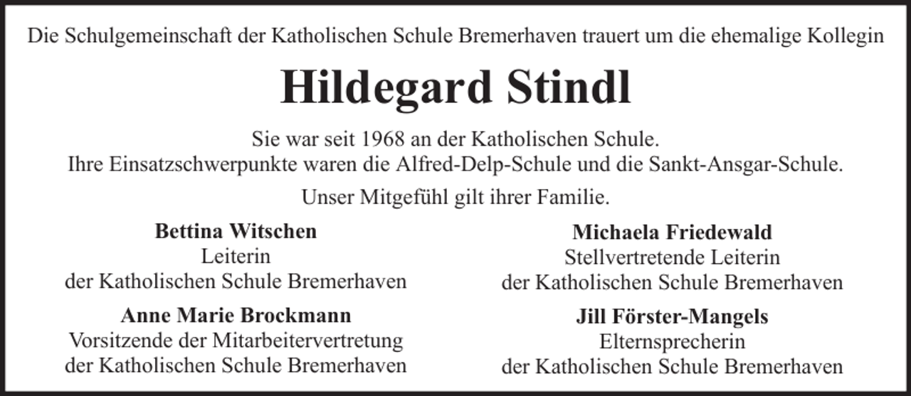 <p>Die Schulgemeinschaft der Katholischen Schule Bremerhaven trauert um die ehemalige Kollegin</p><p>Hildegard Stindl<br />Sie war seit 1968 an der Katholischen Schule.<br />Ihre Einsatzschwerpunkte waren die Alfred-Delp-Schule und die Sankt-Ansgar-Schule.<br />Unser Mitgefühl gilt ihrer Familie.<br />Bettina Witschen<br />Leiterin<br />der Katholischen Schule Bremerhaven</p><p>Michaela Friedewald<br />Stellvertretende Leiterin<br />der Katholischen Schule Bremerhaven</p><p>Anne Marie Brockmann<br />Vorsitzende der Mitarbeitervertretung<br />der Katholischen Schule Bremerhaven</p><p>Jill Förster-Mangels<br />Elternsprecherin<br />der Katholischen Schule Bremerhaven</p>