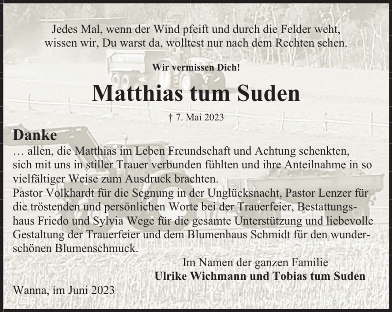 <p>Jedes Mal, wenn der Wind pfeift und durch die Felder weht,<br />wissen wir, Du warst da, wolltest nur nach dem Rechten sehen.<br />Wir vermissen Dich!</p><p>Matthias tum Suden<br />† 7. Mai 2023</p><p>Danke</p><p>… allen, die Matthias im Leben Freundschaft und Achtung schenkten,<br />sich mit uns in stiller Trauer verbunden fühlten und ihre Anteilnahme in so<br />vielfältiger Weise zum Ausdruck brachten.<br />Pastor Volkhardt für die Segnung in der Unglücksnacht, Pastor Lenzer für<br />die tröstenden und persönlichen Worte bei der Trauerfeier, Bestattungshaus Friedo und Sylvia Wege für die gesamte Unterstützung und liebevolle<br />Gestaltung der Trauerfeier und dem Blumenhaus Schmidt für den wunderschönen Blumenschmuck.<br />Im Namen der ganzen Familie<br />Ulrike Wichmann und Tobias tum Suden<br />Wanna, im Juni 2023</p>