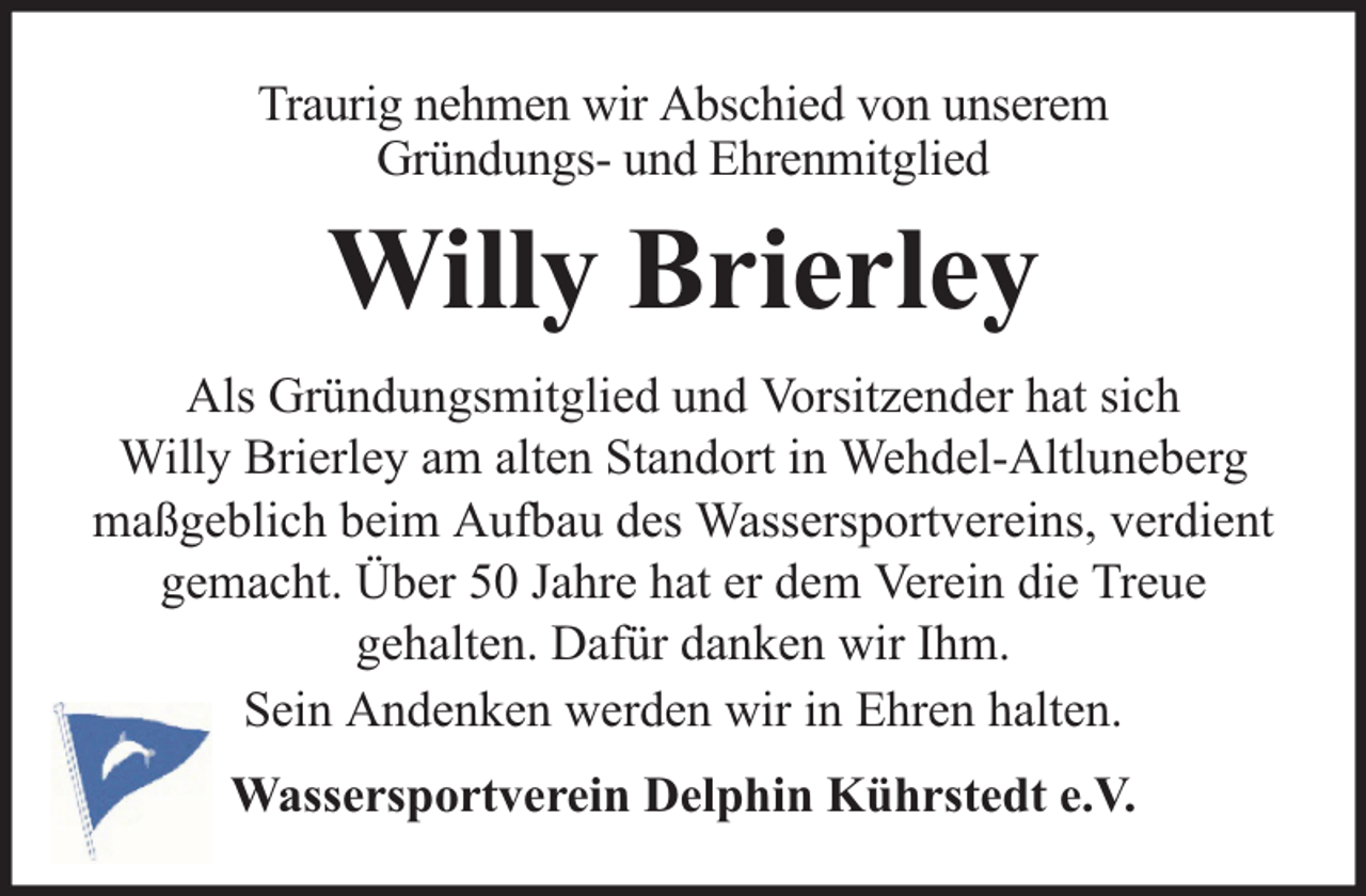 <p>Traurig nehmen wir Abschied von unserem<br />Gründungs- und Ehrenmitglied</p><p>Willy Brierley<br />Als Gründungsmitglied und Vorsitzender hat sich<br />Willy Brierley am alten Standort in Wehdel-Altluneberg<br />maßgeblich beim Aufbau des Wassersportvereins, verdient<br />gemacht. Über 50 Jahre hat er dem Verein die Treue<br />gehalten. Dafür danken wir Ihm.<br />Sein Andenken werden wir in Ehren halten.<br />Wassersportverein Delphin Kührstedt e.V.</p>