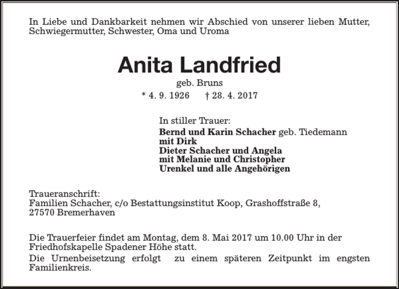 <p>In Liebe und Dankbarkeit nehmen wir Abschied von unserer lieben Mutter,<br />Schwiegermutter, Schwester, Oma und Uroma</p><p>Anita Landfried<br />geb. Bruns<br />* 4. 9. 1926<br />† 28. 4. 2017</p><p>In stiller Trauer:<br />Bernd und Karin Schacher geb. Tiedemann<br />mit Dirk<br />Dieter Schacher und Angela<br />mit Melanie und Christopher<br />Urenkel und alle Angehörigen<br />Traueranschrift:<br />Familien Schacher, c/o Bestattungsinstitut Koop, Grashoffstraße 8,<br />27570 Bremerhaven<br />Die Trauerfeier findet am Montag, dem 8. Mai 2017 um 10.00 Uhr in der<br />Friedhofskapelle Spadener Höhe statt.<br />Die Urnenbeisetzung erfolgt zu einem späteren Zeitpunkt im engsten<br />Familienkreis.</p>