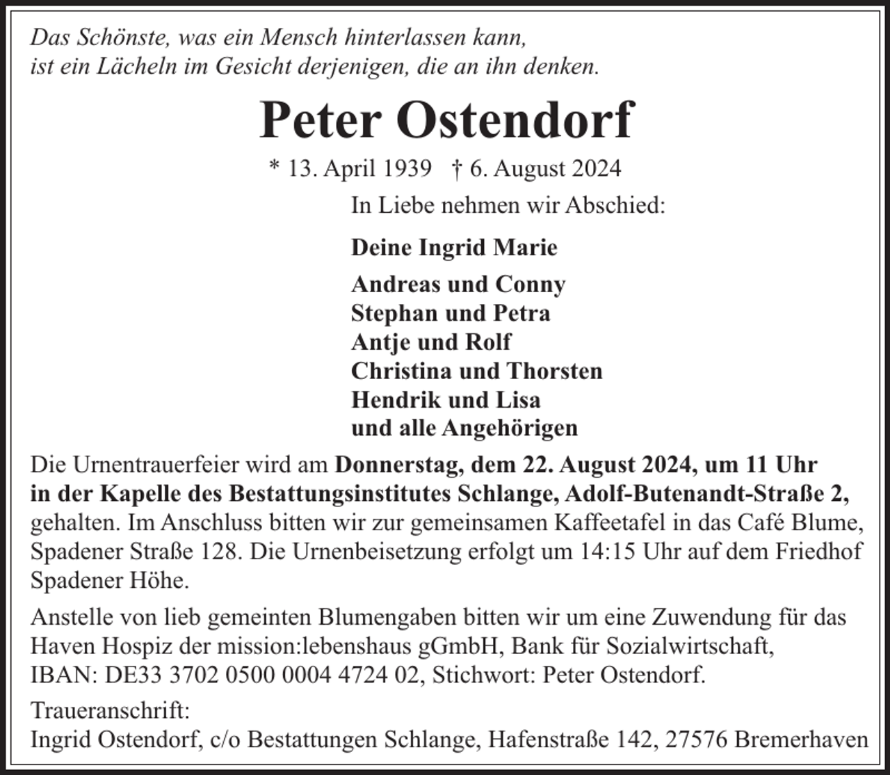 <p>Das Schönste, was ein Mensch hinterlassen kann,<br />ist ein Lächeln im Gesicht derjenigen, die an ihn denken.</p><p>Peter Ostendorf</p><p>* 13. April 1939 † 6. August 2024<br />In Liebe nehmen wir Abschied:</p><p>Deine Ingrid Marie<br />Andreas und Conny<br />Stephan und Petra<br />Antje und Rolf<br />Christina und Thorsten<br />Hendrik und Lisa<br />und alle Angehörigen<br />Die Urnentrauerfeier wird am Donnerstag, dem 22. August 2024, um 11 Uhr<br />in der Kapelle des Bestattungsinstitutes Schlange, Adolf-Butenandt-Straße 2,<br />gehalten. Im Anschluss bitten wir zur gemeinsamen Kaffeetafel in das Café Blume,<br />Spadener Straße 128. Die Urnenbeisetzung erfolgt um 14:15 Uhr auf dem Friedhof<br />Spadener Höhe.<br />Anstelle von lieb gemeinten Blumengaben bitten wir um eine Zuwendung für das<br />Haven Hospiz der mission:lebenshaus gGmbH, Bank für Sozialwirtschaft,<br />IBAN: DE3702 050724 02, Stichwort: Peter Ostendorf.<br />Traueranschrift:<br />Ingrid Ostendorf, c/o Bestattungen Schlange, Hafenstraße 142, 27576 Bremerhaven</p>