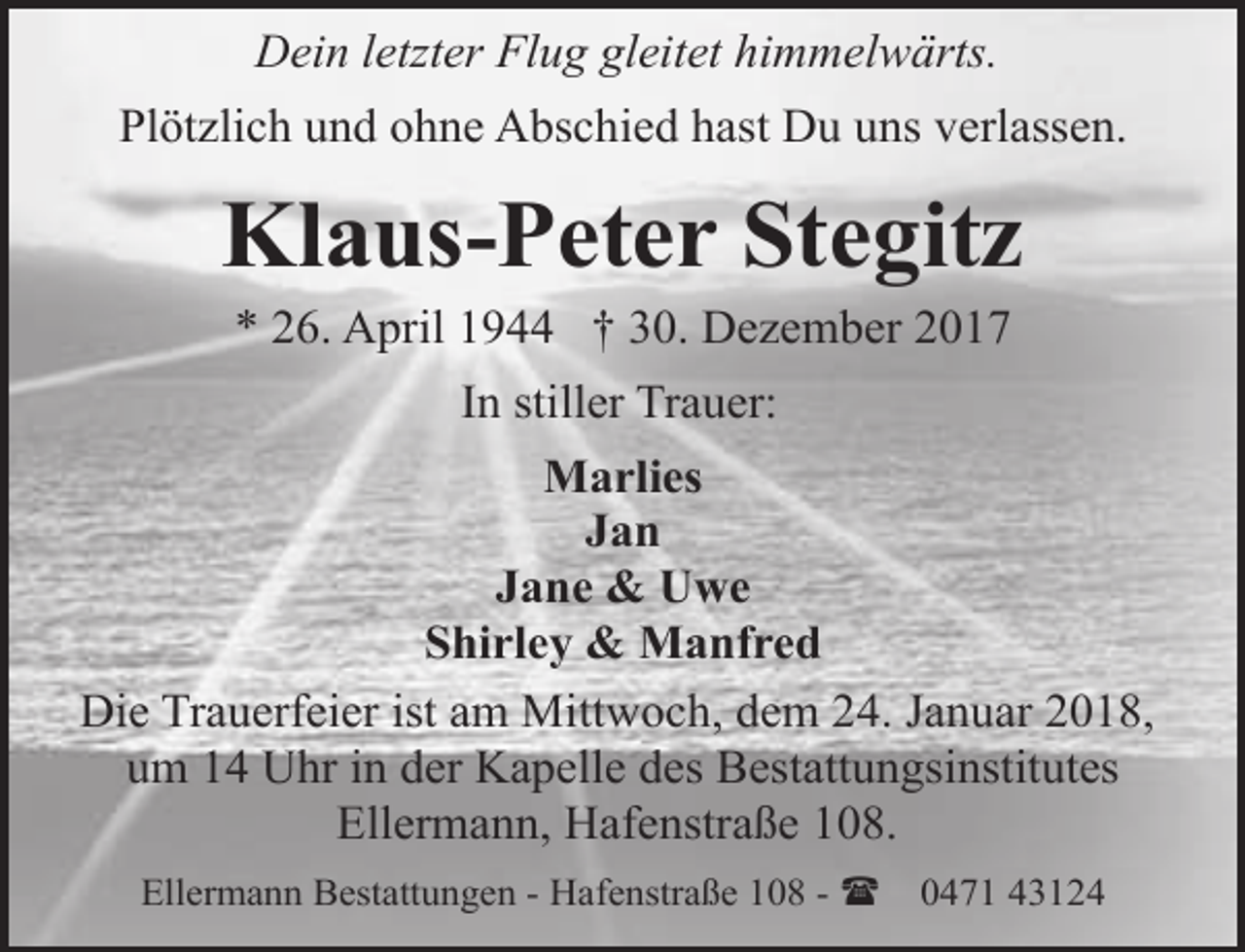 <p>Dein letzter Flug gleitet himmelwärts.<br />Plötzlich und ohne Abschied hast Du uns verlassen.</p><p>Klaus-Peter Stegitz<br />* 26. April 1944 † 30. Dezember 2017<br />In stiller Trauer:<br />Marlies<br />Jan<br />Jane &amp; Uwe<br />Shirley &amp; Manfred<br />Die Trauerfeier ist am Mittwoch, dem 24. Januar 2018,<br />um 14 Uhr in der Kapelle des Bestattungsinstitutes<br />Ellermann, Hafenstraße 108.<br />Ellermann Bestattungen - Hafenstraße 108 - (</p><p>0471 43124</p>