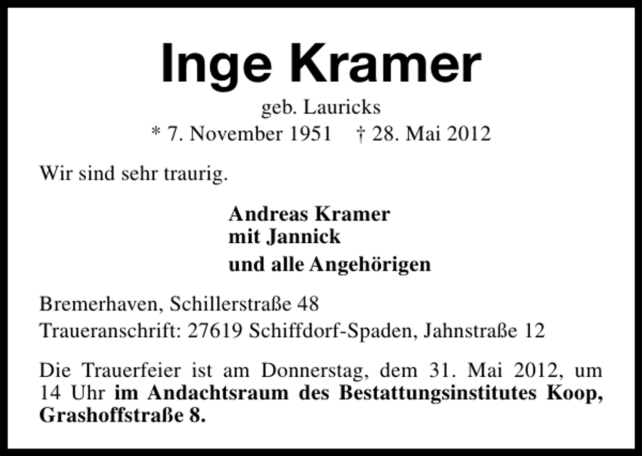 <p>Inge Kramer</p><p>geb. Lauricks<br />* 7. November 1951 † 28. Mai 2012<br />Wir sind sehr traurig.<br />Andreas Kramer<br />mit Jannick<br />und alle Angehörigen<br />Bremerhaven, Schillerstraße 48<br />Traueranschrift: 27619 Schiffdorf-Spaden, Jahnstraße 12<br />Die Trauerfeier ist am Donnerstag, dem 31. Mai 2012, um<br />14 Uhr im Andachtsraum des Bestattungsinstitutes Koop,<br />Grashoffstraße 8.</p>