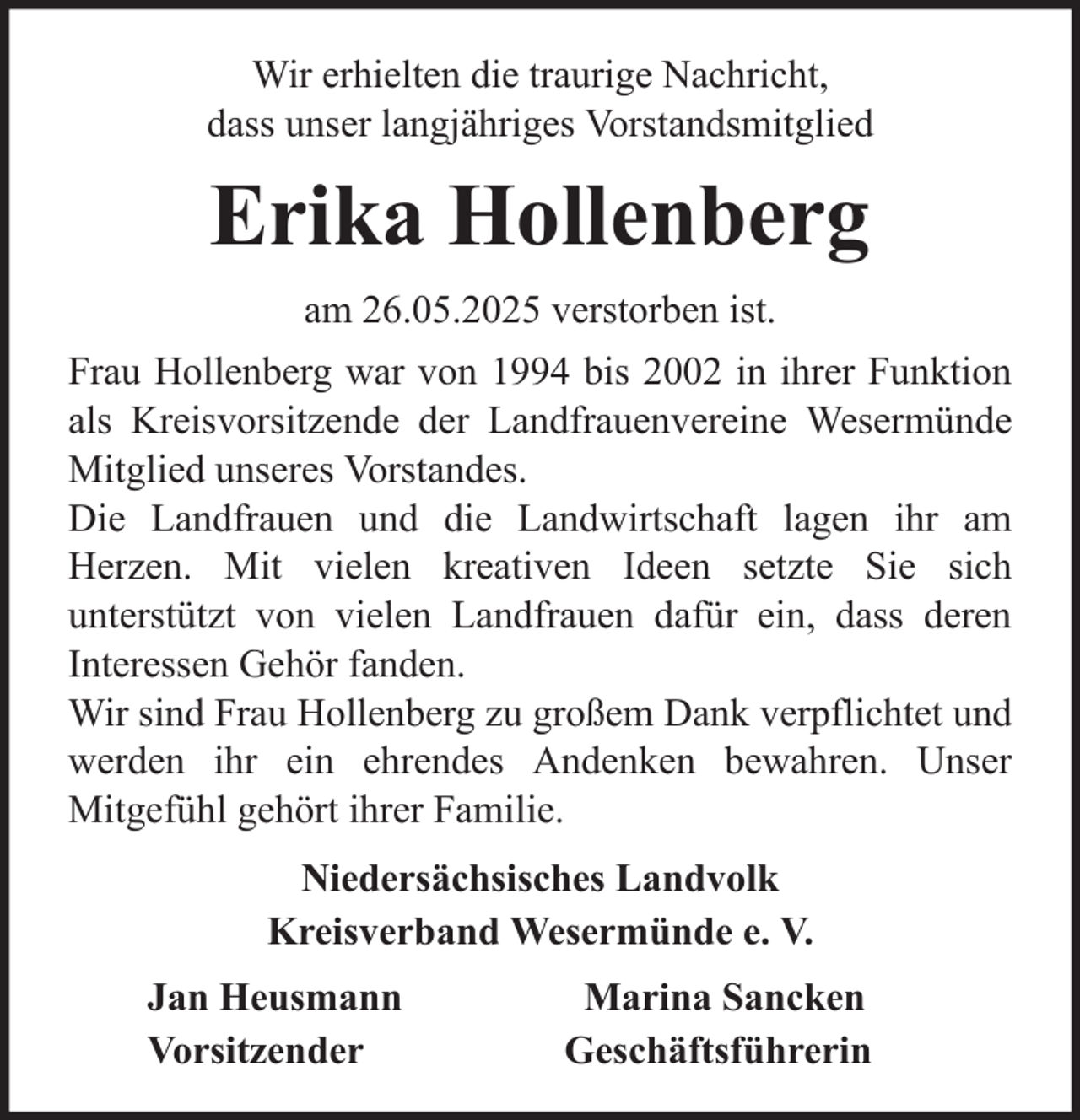 <p>Wir erhielten die traurige Nachricht,<br />dass unser langjähriges Vorstandsmitglied</p><p>Erika Hollenberg<br />am 26.05.2025 verstorben ist.<br />Frau Hollenberg war von 1994 bis 2002 in ihrer Funktion<br />als Kreisvorsitzende der Landfrauenvereine Wesermünde<br />Mitglied unseres Vorstandes.<br />Die Landfrauen und die Landwirtschaft lagen ihr am<br />Herzen. Mit vielen kreativen Ideen setzte Sie sich<br />unterstützt von vielen Landfrauen dafür ein, dass deren<br />Interessen Gehör fanden.<br />Wir sind Frau Hollenberg zu großem Dank verpflichtet und<br />werden ihr ein ehrendes Andenken bewahren. Unser<br />Mitgefühl gehört ihrer Familie.<br />Niedersächsisches Landvolk<br />Kreisverband Wesermünde e. V.<br />Jan Heusmann<br />Vorsitzender</p><p>Marina Sancken<br />Geschäftsführerin</p>