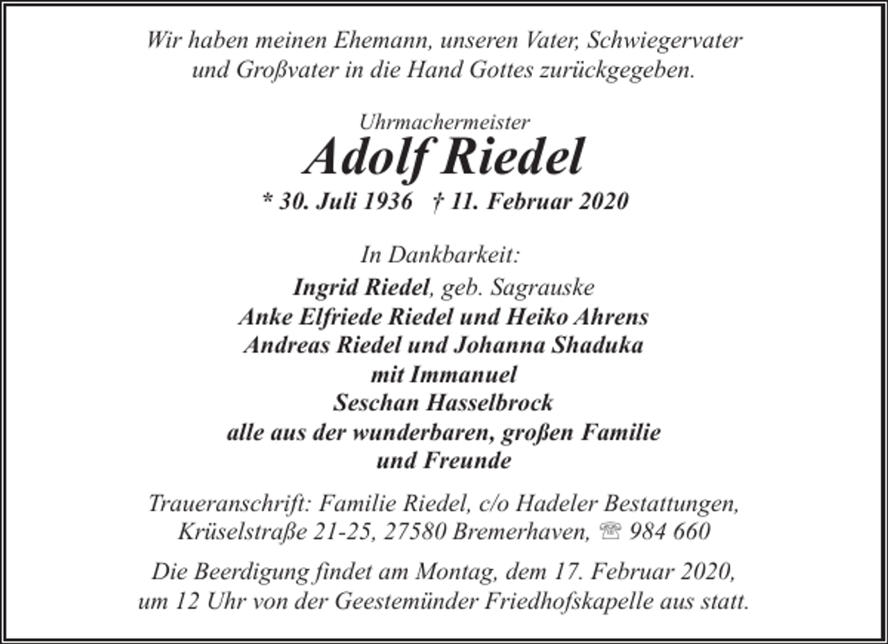 <p>Wir haben meinen Ehemann, unseren Vater, Schwiegervater<br />und Großvater in die Hand Gottes zurückgegeben.<br />Uhrmachermeister</p><p>Adolf Riedel</p><p>* 30. Juli 1936 † 11. Februar 2020<br />In Dankbarkeit:<br />Ingrid Riedel, geb. Sagrauske<br />Anke Elfriede Riedel und Heiko Ahrens<br />Andreas Riedel und Johanna Shaduka<br />mit Immanuel<br />Seschan Hasselbrock<br />alle aus der wunderbaren, großen Familie<br />und Freunde<br />Traueranschrift: Familie Riedel, c/o Hadeler Bestattungen,<br />Krüselstraße 21-25, 27580 Bremerhaven, ' 984 660<br />Die Beerdigung findet am Montag, dem 17. Februar 2020,<br />um 12 Uhr von der Geestemünder Friedhofskapelle aus statt.</p>