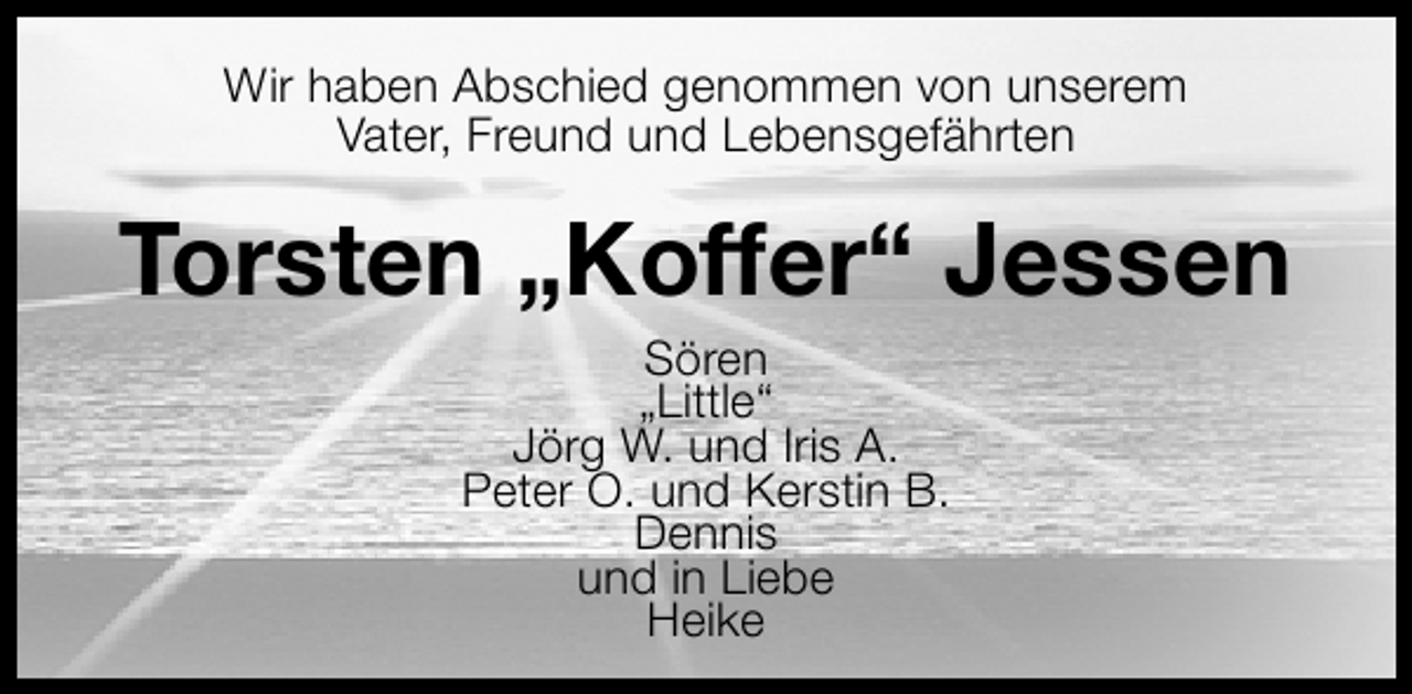 <p>Wir haben Abschied genommen von unserem<br />Vater, Freund und Lebensgefährten</p>
<p>Torsten „Koffer“ Jessen<br />Sören<br />„Little“<br />Jörg W. und Iris A.<br />Peter O. und Kerstin B.<br />Dennis<br />und in Liebe<br />Heike</p>