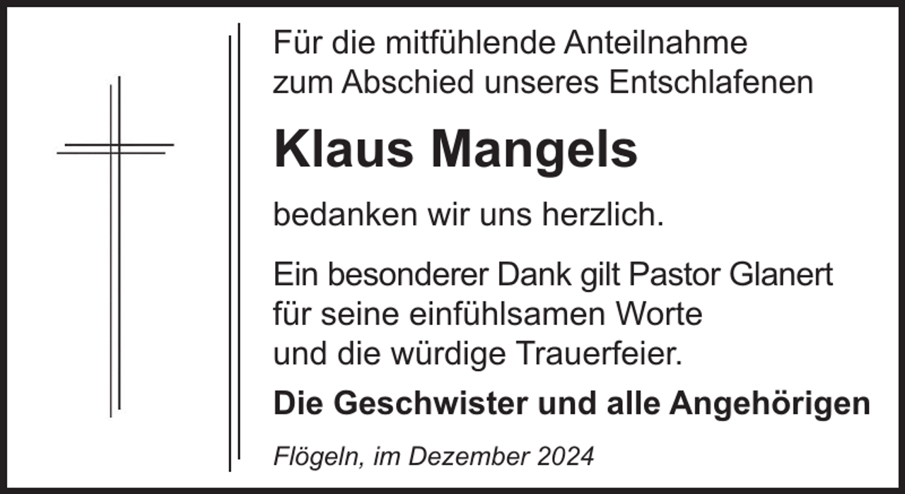 <p>Für die mitfühlende Anteilnahme<br />zum Abschied unseres Entschlafenen</p><p>Klaus Mangels<br />bedanken wir uns herzlich.<br />Ein besonderer Dank gilt Pastor Glanert<br />für seine einfühlsamen Worte<br />und die würdige Trauerfeier.<br />Die Geschwister und alle Angehörigen<br />Flögeln, im Dezember 2024</p>