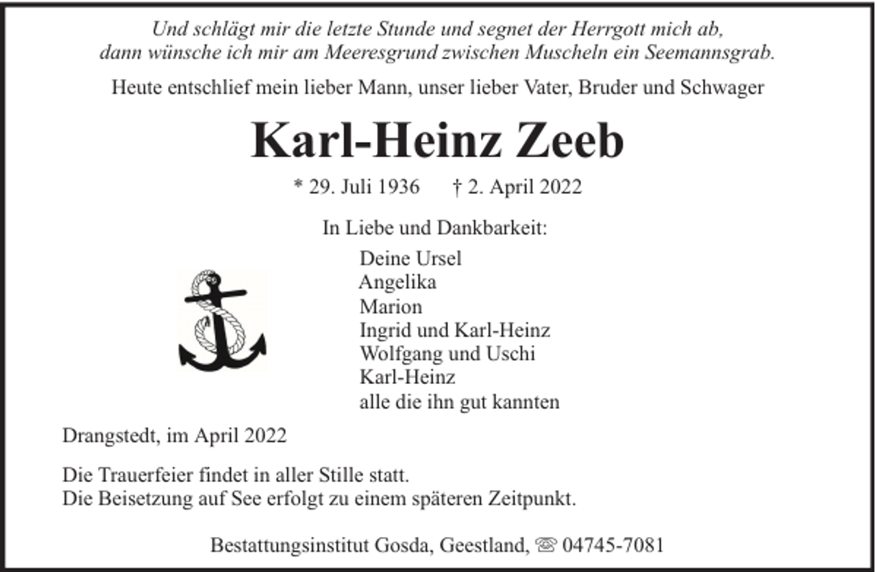 <p>Und schlägt mir die letzte Stunde und segnet der Herrgott mich ab,<br />dann wünsche ich mir am Meeresgrund zwischen Muscheln ein Seemannsgrab.<br />Heute entschlief mein lieber Mann, unser lieber Vater, Bruder und Schwager</p><p>Karl-Heinz Zeeb<br />* 29. Juli 1936</p><p>† 2. April 2022</p><p>In Liebe und Dankbarkeit:<br />Deine Ursel<br />Angelika<br />Marion<br />Ingrid und Karl-Heinz<br />Wolfgang und Uschi<br />Karl-Heinz<br />alle die ihn gut kannten<br />Drangstedt, im April 2022<br />Die Trauerfeier findet in aller Stille statt.<br />Die Beisetzung auf See erfolgt zu einem späteren Zeitpunkt.<br />Bestattungsinstitut Gosda, Geestland,</p><p>04745-7081</p>