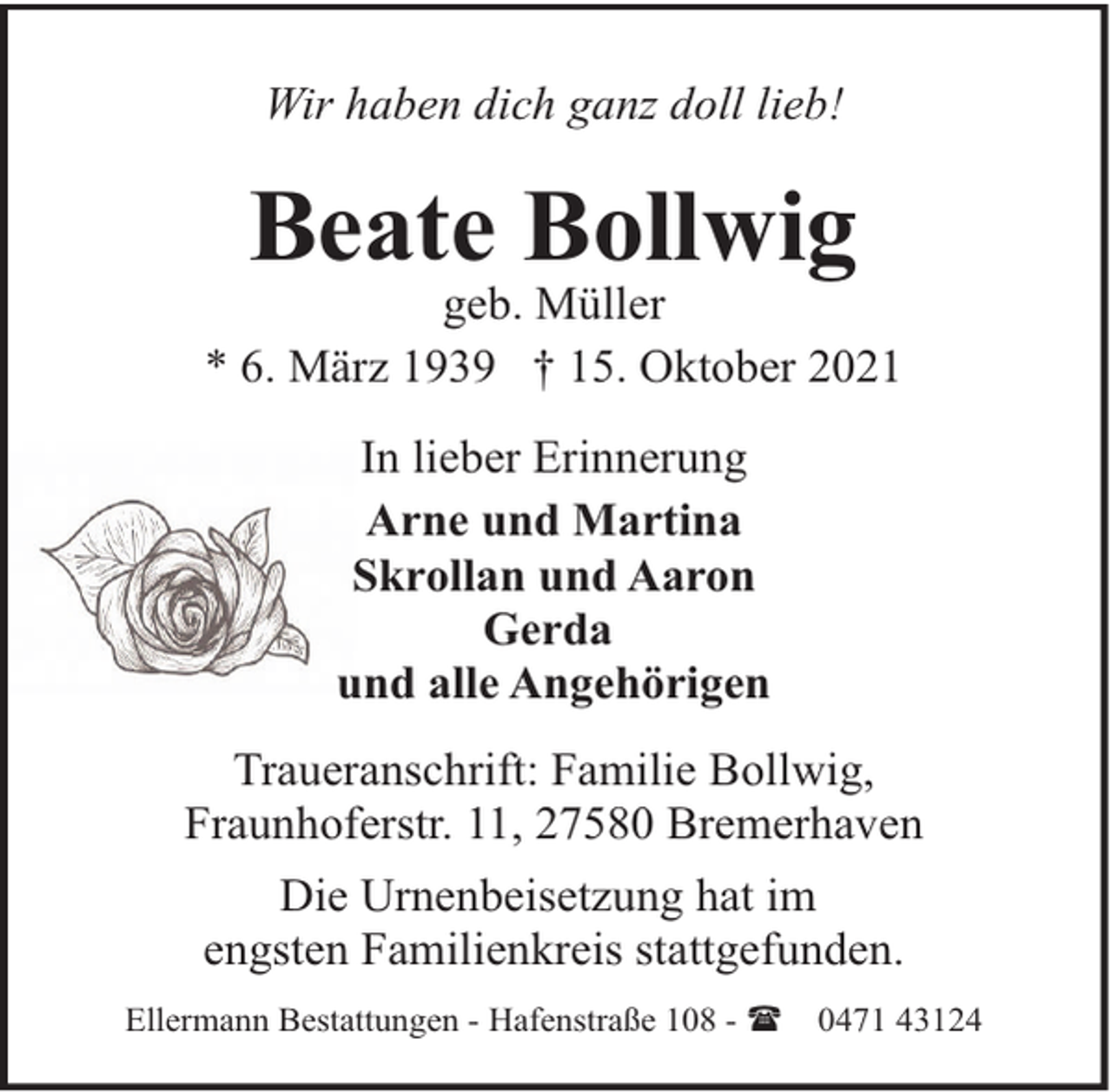 <p>Wir haben dich ganz doll lieb!</p><p>Beate Bollwig</p><p>geb. Müller<br />* 6. März 1939 † 15. Oktober 2021<br />In lieber Erinnerung<br />Arne und Martina<br />Skrollan und Aaron<br />Gerda<br />und alle Angehörigen<br />Traueranschrift: Familie Bollwig,<br />Fraunhoferstr. 11, 27580 Bremerhaven<br />Die Urnenbeisetzung hat im<br />engsten Familienkreis stattgefunden.<br />Ellermann Bestattungen - Hafenstraße 108 - (</p><p>0471 43124</p>