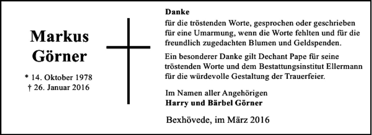 <p>Markus<br />Görner<br />* 14. Oktober 1978<br />† 26. Januar 2016</p><p>Danke<br />für die tröstenden Worte, gesprochen oder geschrieben<br />für eine Umarmung, wenn die Worte fehlten und für die<br />freundlich zugedachten Blumen und Geldspenden.<br />Ein besonderer Danke gilt Dechant Pape für seine<br />tröstenden Worte und dem Bestattungsinstitut Ellermann<br />für die würdevolle Gestaltung der Trauerfeier.</p><p>Im Namen aller Angehörigen<br />Harry und Bärbel Görner</p><p>Bexhövede, im März 2016</p>