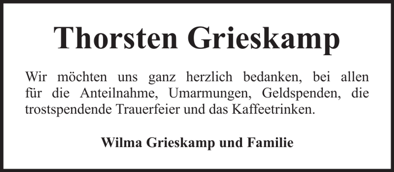 <p>Thorsten Grieskamp<br />Wir möchten uns ganz herzlich bedanken, bei allen<br />für die Anteilnahme, Umarmungen, Geldspenden, die<br />trostspendende Trauerfeier und das Kaffeetrinken.<br />Wilma Grieskamp und Familie</p>