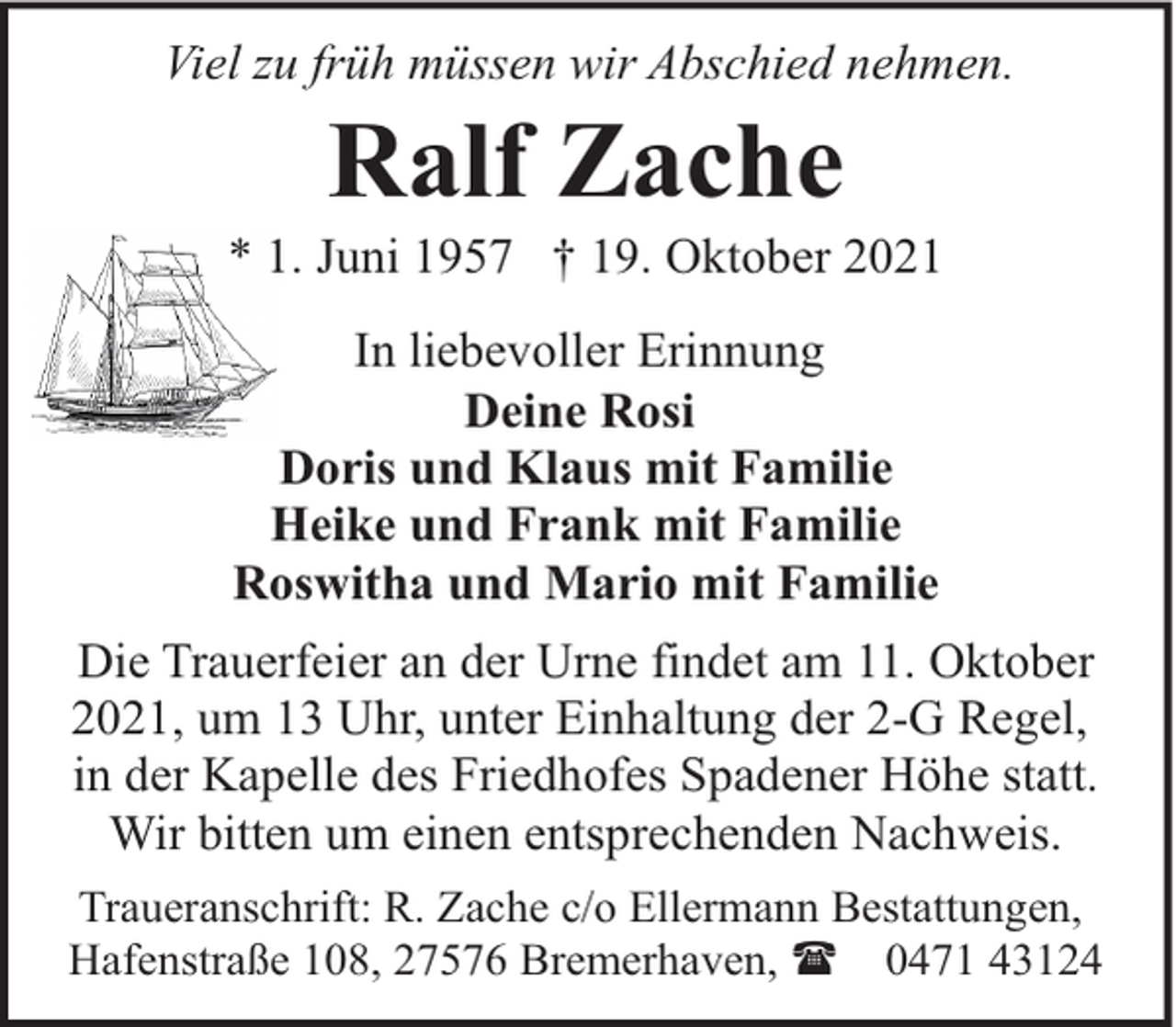 <p>Viel zu früh müssen wir Abschied nehmen.</p><p>Ralf Zache</p><p>* 1. Juni 1957 † 19. Oktober 2021<br />In liebevoller Erinnung<br />Deine Rosi<br />Doris und Klaus mit Familie<br />Heike und Frank mit Familie<br />Roswitha und Mario mit Familie<br />Die Trauerfeier an der Urne findet am 11. Oktober<br />2021, um 13 Uhr, unter Einhaltung der 2-G Regel,<br />in der Kapelle des Friedhofes Spadener Höhe statt.<br />Wir bitten um einen entsprechenden Nachweis.<br />Traueranschrift: R. Zache c/o Ellermann Bestattungen,<br />Hafenstraße 108, 27576 Bremerhaven, ( 0471 43124</p>