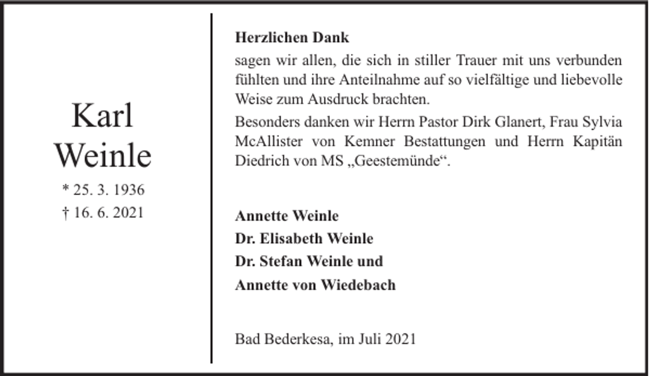 <p>Karl<br />Weinle<br />* 25. 3. 1936<br />† 16. 6. 2021</p>
<p>Herzlichen Dank<br />sagen wir allen, die sich in stiller Trauer mit uns verbunden<br />fühlten und ihre Anteilnahme auf so vielfältige und liebevolle<br />Weise zum Ausdruck brachten.<br />Besonders danken wir Herrn Pastor Dirk Glanert, Frau Sylvia<br />McAllister von Kemner Bestattungen und Herrn Kapitän<br />Diedrich von MS „Geestemünde“.<br />Annette Weinle<br />Dr. Elisabeth Weinle<br />Dr. Stefan Weinle und<br />Annette von Wiedebach<br />Bad Bederkesa, im Juli 2021</p>