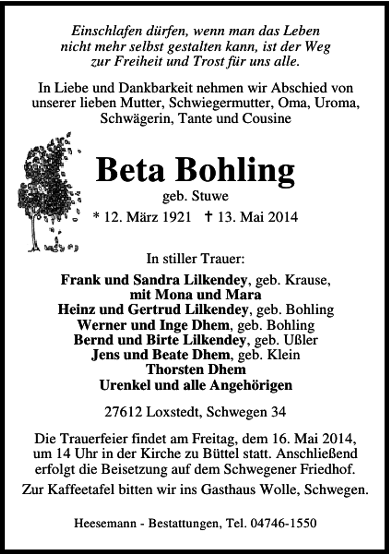 <p>Einschlafen dürfen, wenn man das Leben<br />nicht mehr selbst gestalten kann, ist der Weg<br />zur Freiheit und Trost für uns alle.<br />In Liebe und Dankbarkeit nehmen wir Abschied von<br />unserer lieben Mutter, Schwiegermutter, Oma, Uroma,<br />Schwägerin, Tante und Cousine</p><p>Beta Bohling</p><p>geb. Stuwe<br />* 12. März 1923. Mai 2014<br />In stiller Trauer:<br />Frank und Sandra Lilkendey, geb. Krause,<br />mit Mona und Mara<br />Heinz und Gertrud Lilkendey, geb. Bohling<br />Werner und Inge Dhem, geb. Bohling<br />Bernd und Birte Lilkendey, geb. Ußler<br />Jens und Beate Dhem, geb. Klein<br />Thorsten Dhem<br />Urenkel und alle Angehörigen<br />27612 Loxstedt, Schwegen 34<br />Die Trauerfeier findet am Freitag, dem 16. Mai 2014,<br />um 14 Uhr in der Kirche zu Büttel statt. Anschließend<br />erfolgt die Beisetzung auf dem Schwegener Friedhof.<br />Zur Kaffeetafel bitten wir ins Gasthaus Wolle, Schwegen.<br />Heesemann - Bestattungen, Tel. 04746-1550</p>