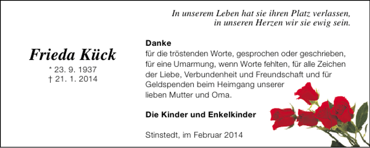 <p>In unserem Leben hat sie ihren Platz verlassen,<br />in unseren Herzen wir sie ewig sein.</p><p>Frieda Kück<br />* 23. 9. 1937<br />† 21. 1. 2014</p><p>Danke<br />für die tröstenden Worte, gesprochen oder geschrieben,<br />für eine Umarmung, wenn Worte fehlten, für alle Zeichen<br />der Liebe, Verbundenheit und Freundschaft und für<br />Geldspenden beim Heimgang unserer<br />lieben Mutter und Oma.<br />Die Kinder und Enkelkinder<br />Stinstedt, im Februar 2014</p>