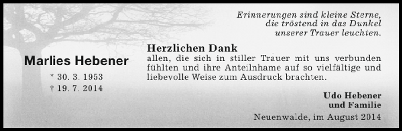 <p>Erinnerungen sind kleine Sterne,<br />die tröstend in das Dunkel<br />unserer Trauer leuchten.</p><p>Marlies Hebener<br />* 30. 3. 1953<br />† 19. 7. 2014</p><p>Herzlichen Dank</p><p>allen, die sich in stiller Trauer mit uns verbunden<br />fühlten und ihre Anteilnhame auf so vielfältige und<br />liebevolle Weise zum Ausdruck brachten.<br />Udo Hebener<br />und Familie<br />Neuenwalde, im August 2014</p>