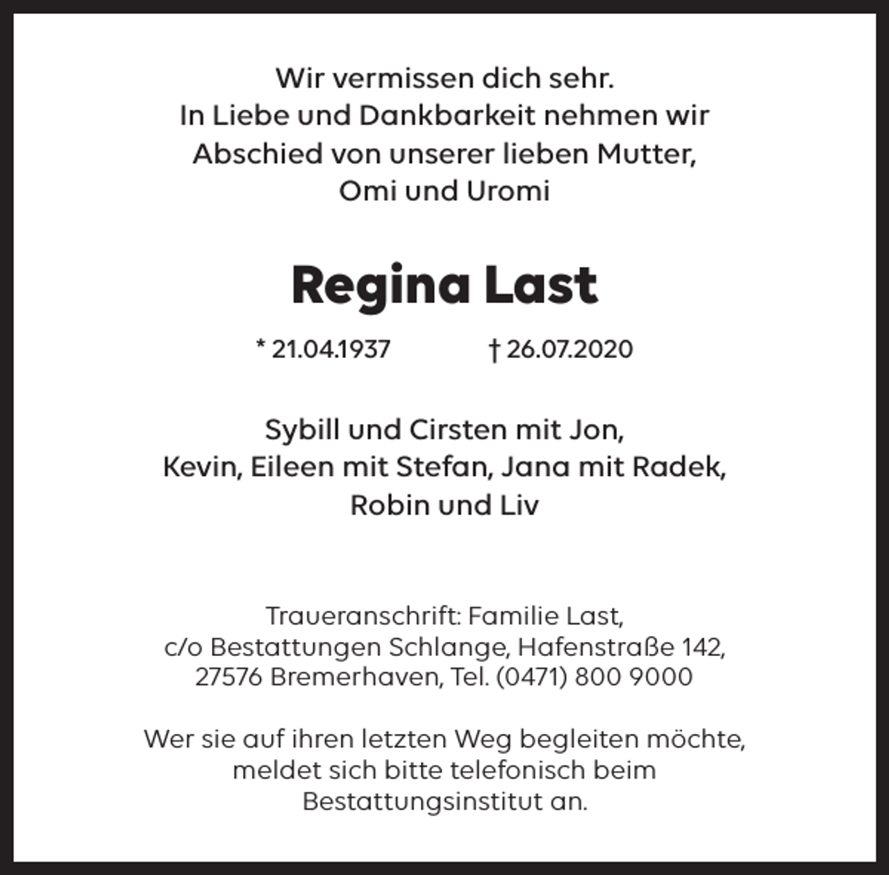 <p>Wir vermissen dich sehr.<br />In Liebe und Dankbarkeit nehmen wir<br />Abschied von unserer lieben Mutter,<br />Omi und Uromi</p><p>Regina Last<br />* 21.04.1937</p><p>† 26.07.2020</p><p>Sybill und Cirsten mit Jon,<br />Kevin, Eileen mit Stefan, Jana mit Radek,<br />Robin und Liv<br />Traueranschrift: Familie Last,<br />c/o Bestattungen Schlange, Hafenstraße 142,<br />27576 Bremerhaven, Tel. (0471) 800 9000<br />Wer sie auf ihren letzten Weg begleiten möchte,<br />meldet sich bitte telefonisch beim<br />Bestattungsinstitut an.</p>