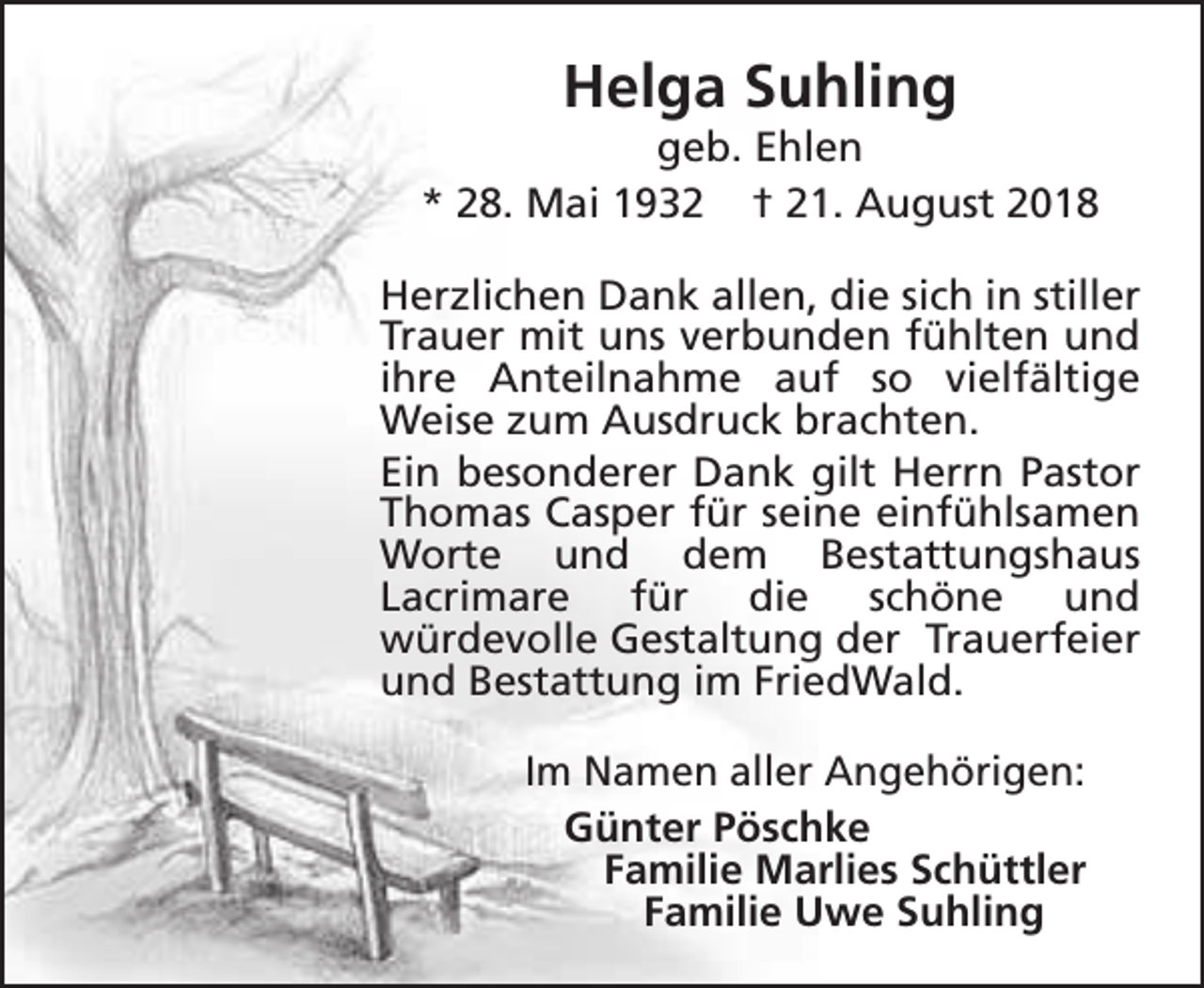 <p>Helga Suhling</p><p>geb. Ehlen<br />* 28. Mai 1932 † 21. August 2018<br />Herzlichen Dank allen, die sich in stiller<br />Trauer mit uns verbunden fühlten und<br />ihre Anteilnahme auf so vielfältige<br />Weise zum Ausdruck brachten.<br />Ein besonderer Dank gilt Herrn Pastor<br />Thomas Casper für seine einfühlsamen<br />Worte und dem Bestattungshaus<br />Lacrimare für die schöne und<br />würdevolle Gestaltung der Trauerfeier<br />und Bestattung im FriedWald.<br />Im Namen aller Angehörigen:<br />Günter Pöschke<br />Familie Marlies Schüttler<br />Familie Uwe Suhling</p>