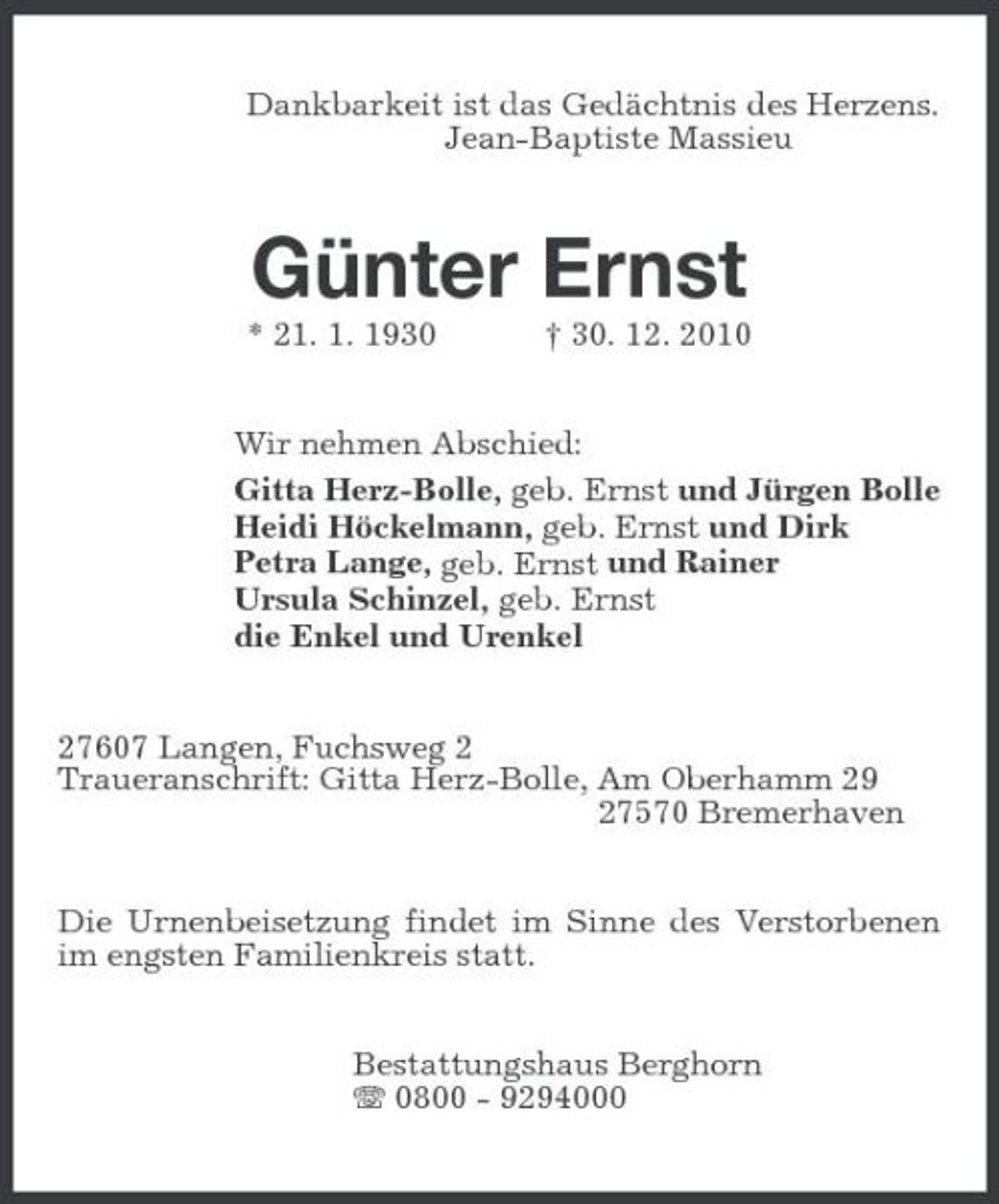 <p>Dankbarkeit ist das Gedächtnis des Herzens.<br />Jean-Baptiste Massieu<br />Günter Ernst<br />* 21. 1. 1930 † 30. 12. 2010<br />Wir nehmen Abschied:<br />Gitta Herz-Bolle, geb. Ernst und Jürgen Bolle<br />Heidi Höckelmann, geb. Ernst und Dirk<br />Petra Lange, geb. Ernst und Rainer<br />Ursula Schinzel, geb. Ernst<br />die Enkel und Urenkel<br />27607 Langen, Fuchsweg 2<br />Traueranschrift: Gitta Herz-Bolle, Am Oberhamm 29<br />27570 Bremerhaven<br />Die Urnenbeisetzung findet im Sinne des Verstorbenen im engsten Familienkreis statt.<br />Bestattungshaus Berghorn<br />T 0800 - 9294000</p>