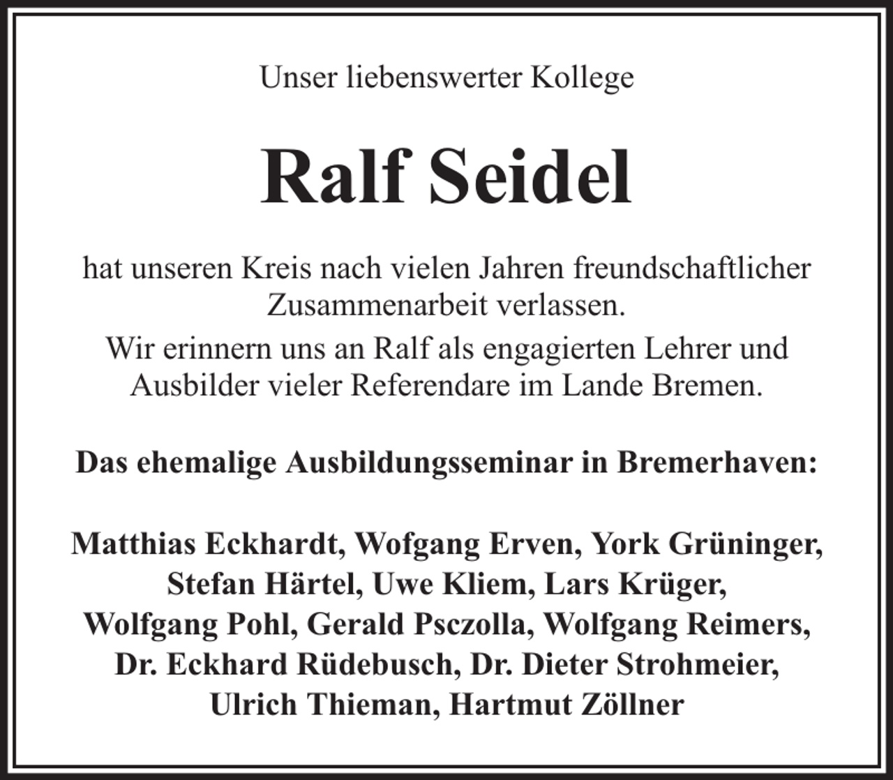 <p>Unser liebenswerter Kollege</p><p>Ralf Seidel<br />hat unseren Kreis nach vielen Jahren freundschaftlicher<br />Zusammenarbeit verlassen.<br />Wir erinnern uns an Ralf als engagierten Lehrer und<br />Ausbilder vieler Referendare im Lande Bremen.<br />Das ehemalige Ausbildungsseminar in Bremerhaven:<br />Matthias Eckhardt, Wofgang Erven, York Grüninger,<br />Stefan Härtel, Uwe Kliem, Lars Krüger,<br />Wolfgang Pohl, Gerald Psczolla, Wolfgang Reimers,<br />Dr. Eckhard Rüdebusch, Dr. Dieter Strohmeier,<br />Ulrich Thieman, Hartmut Zöllner</p>