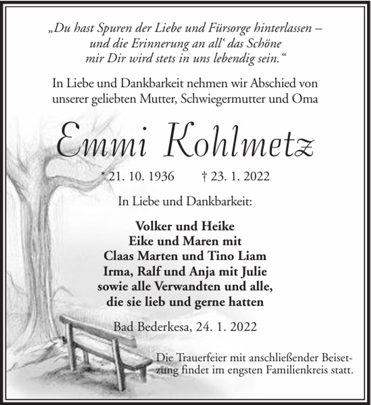 <p>„Du hast Spuren der Liebe und Fürsorge hinterlassen –<br />und die Erinnerung an all‘ das Schöne<br />mir Dir wird stets in uns lebendig sein.“<br />In Liebe und Dankbarkeit nehmen wir Abschied von<br />unserer geliebten Mutter, Schwiegermutter und Oma</p><p>Emmi Kohlmetz<br />* 21. 10. 1936</p><p>† 23. 1. 2022</p><p>In Liebe und Dankbarkeit:<br />Volker und Heike<br />Eike und Maren mit<br />Claas Marten und Tino Liam<br />Irma, Ralf und Anja mit Julie<br />sowie alle Verwandten und alle,<br />die sie lieb und gerne hatten<br />Bad Bederkesa, 24. 1. 2022<br />Die Trauerfeier mit anschließender Beisetzung findet im engsten Familienkreis statt.</p>