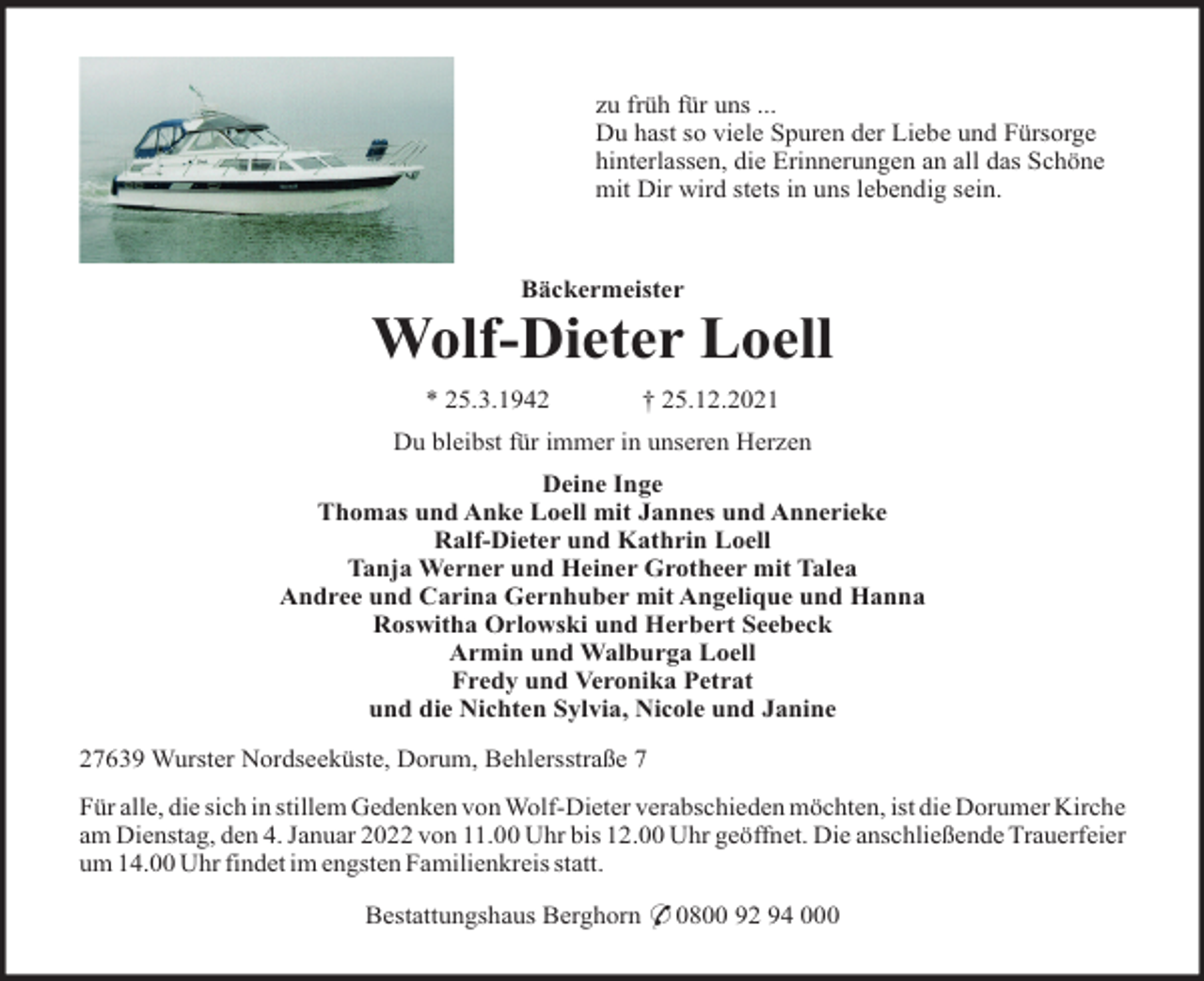 <p>zu früh für uns ...<br />Du hast so viele Spuren der Liebe und Fürsorge<br />hinterlassen, die Erinnerungen an all das Schöne<br />mit Dir wird stets in uns lebendig sein.</p><p>Bäckermeister</p><p>Wolf-Dieter Loell<br />* 25.3.1942</p><p>† 25.12.2021</p><p>Du bleibst für immer in unseren Herzen<br />Deine Inge<br />Thomas und Anke Loell mit Jannes und Annerieke<br />Ralf-Dieter und Kathrin Loell<br />Tanja Werner und Heiner Grotheer mit Talea<br />Andree und Carina Gernhuber mit Angelique und Hanna<br />Roswitha Orlowski und Herbert Seebeck<br />Armin und Walburga Loell<br />Fredy und Veronika Petrat<br />und die Nichten Sylvia, Nicole und Janine<br />27639 Wurster Nordseeküste, Dorum, Behlersstraße 7<br />Für alle, die sich in stillem Gedenken von Wolf-Dieter verabschieden möchten, ist die Dorumer Kirche<br />am Dienstag, den 4. Januar 2022 von 11.00 Uhr bis 12.00 Uhr geöffnet. Die anschließende Trauerfeier<br />um 14.00 Uhr findet im engsten Familienkreis statt.<br />Bestattungshaus Berghorn * 0800 92 94 000</p>