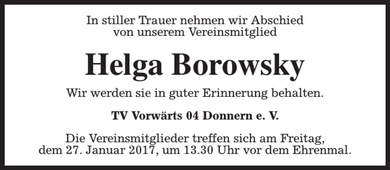 <p>In stiller Trauer nehmen wir Abschied<br />von unserem Vereinsmitglied</p><p>Helga Borowsky</p><p>Wir werden sie in guter Erinnerung behalten.<br />TV Vorwärts 04 Donnern e. V.<br />Die Vereinsmitglieder treffen sich am Freitag,<br />dem 27. Januar 2017, um 13.30 Uhr vor dem Ehrenmal.</p>