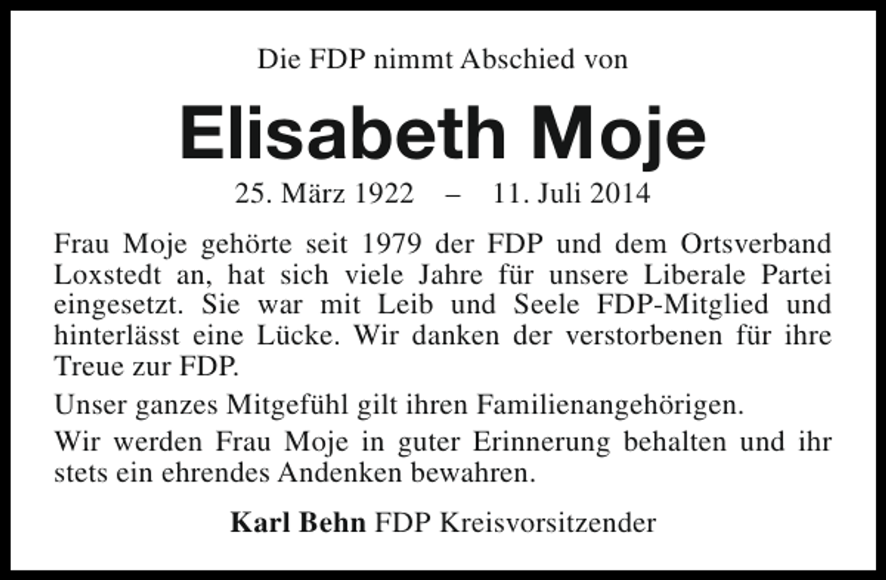 <p>Die FDP nimmt Abschied von</p><p>Elisabeth Moje<br />25. März 1922</p><p>–</p><p>11. Juli 2014</p><p>Frau Moje gehörte seit 1979 der FDP und dem Ortsverband<br />Loxstedt an, hat sich viele Jahre für unsere Liberale Partei<br />eingesetzt. Sie war mit Leib und Seele FDP-Mitglied und<br />hinterlässt eine Lücke. Wir danken der verstorbenen für ihre<br />Treue zur FDP.<br />Unser ganzes Mitgefühl gilt ihren Familienangehörigen.<br />Wir werden Frau Moje in guter Erinnerung behalten und ihr<br />stets ein ehrendes Andenken bewahren.<br />Karl Behn FDP Kreisvorsitzender</p>