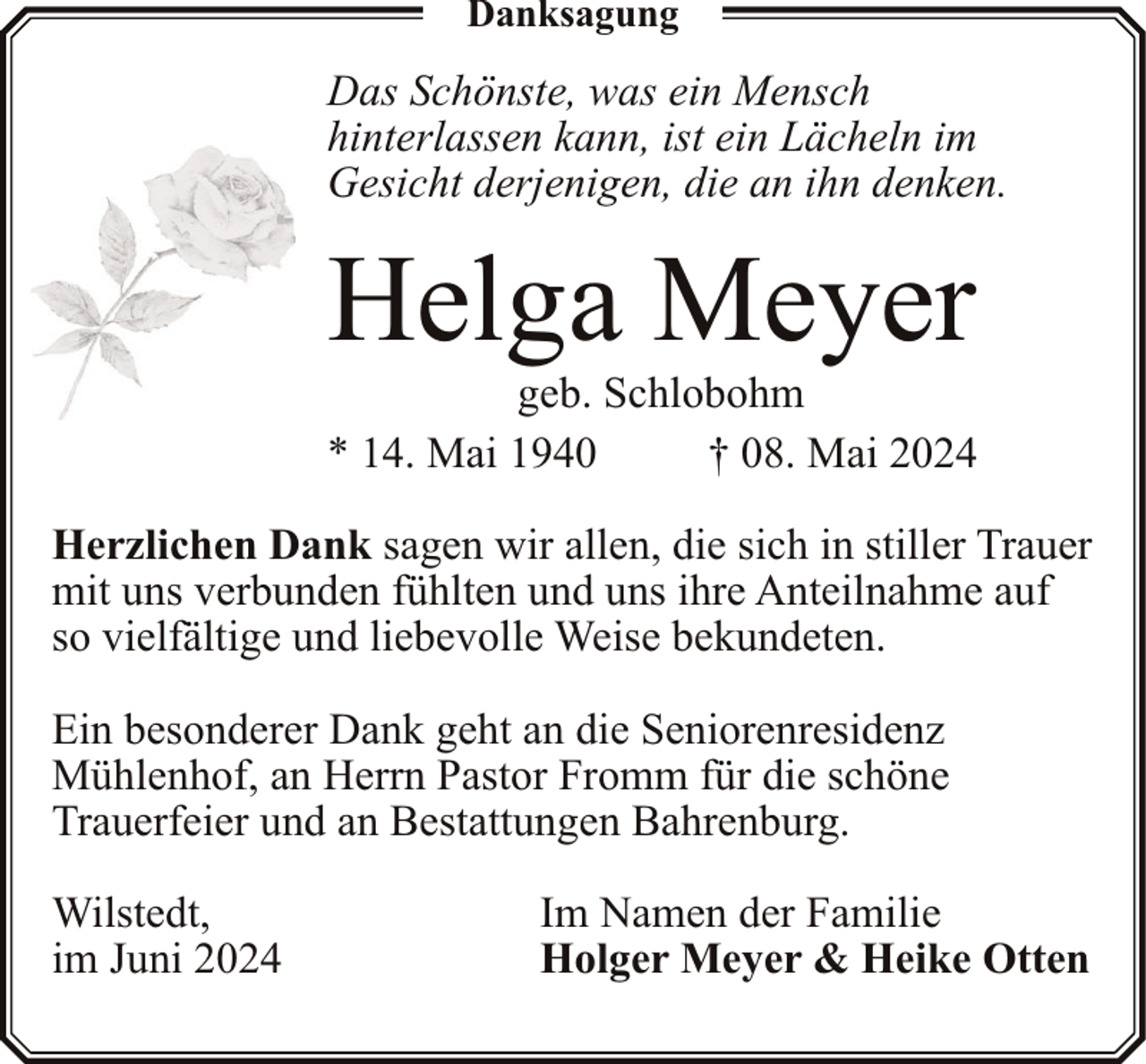 <p>Danksagung</p><p>Das Schönste, was ein Mensch<br />hinterlassen kann, ist ein Lächeln im<br />Gesicht derjenigen, die an ihn denken.</p><p>Helga Meyer</p><p>geb. Schlobohm<br />* 14. Mai 1940<br />† 08. Mai 2024<br />Herzlichen Dank sagen wir allen, die sich in stiller Trauer<br />mit uns verbunden fühlten und uns ihre Anteilnahme auf<br />so vielfältige und liebevolle Weise bekundeten.<br />Ein besonderer Dank geht an die Seniorenresidenz<br />Mühlenhof, an Herrn Pastor Fromm für die schöne<br />Trauerfeier und an Bestattungen Bahrenburg.<br />Wilstedt,<br />im Juni 2024</p><p>Im Namen der Familie<br />Holger Meyer &amp; Heike Otten</p>