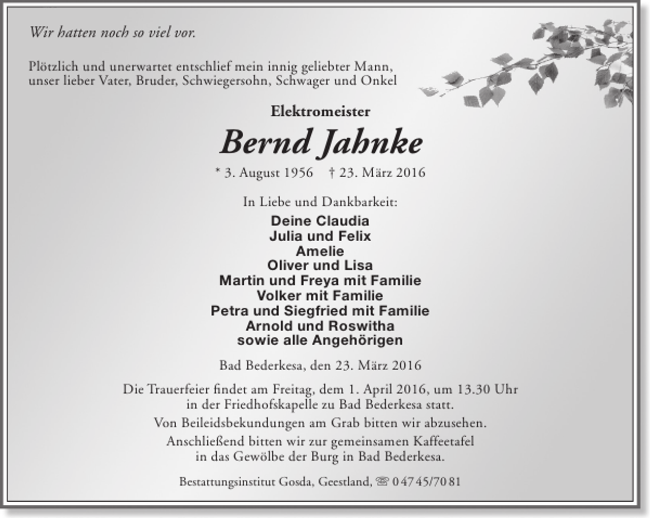<p>Wir hatten noch so viel vor.<br />Plötzlich und unerwartet entschlief mein innig geliebter Mann,<br />unser lieber Vater, Bruder, Schwiegersohn, Schwager und Onkel</p>
<p>Elektromeister</p>
<p>Bernd Jahnke</p>
<p>* 3. August 1956</p>
<p>† 23. März 2016</p>
<p>In Liebe und Dankbarkeit:<br />Deine Claudia<br />Julia und Felix<br />Amelie<br />Oliver und Lisa<br />Martin und Freya mit Familie<br />Volker mit Familie<br />Petra und Siegfried mit Familie<br />Arnold und Roswitha<br />sowie alle Angehörigen<br />Bad Bederkesa, den 23. März 2016<br />Die Trauerfeier findet am Freitag, dem 1. April 2016, um 13.30 Uhr<br />in der Friedhofskapelle zu Bad Bederkesa statt.<br />Von Beileidsbekundungen am Grab bitten wir abzusehen.<br />Anschließend bitten wir zur gemeinsamen Kaffeetafel<br />in das Gewölbe der Burg in Bad Bederkesa.<br />Bestattungsinstitut Gosda, Geestland,  0 47 45/70 81</p>