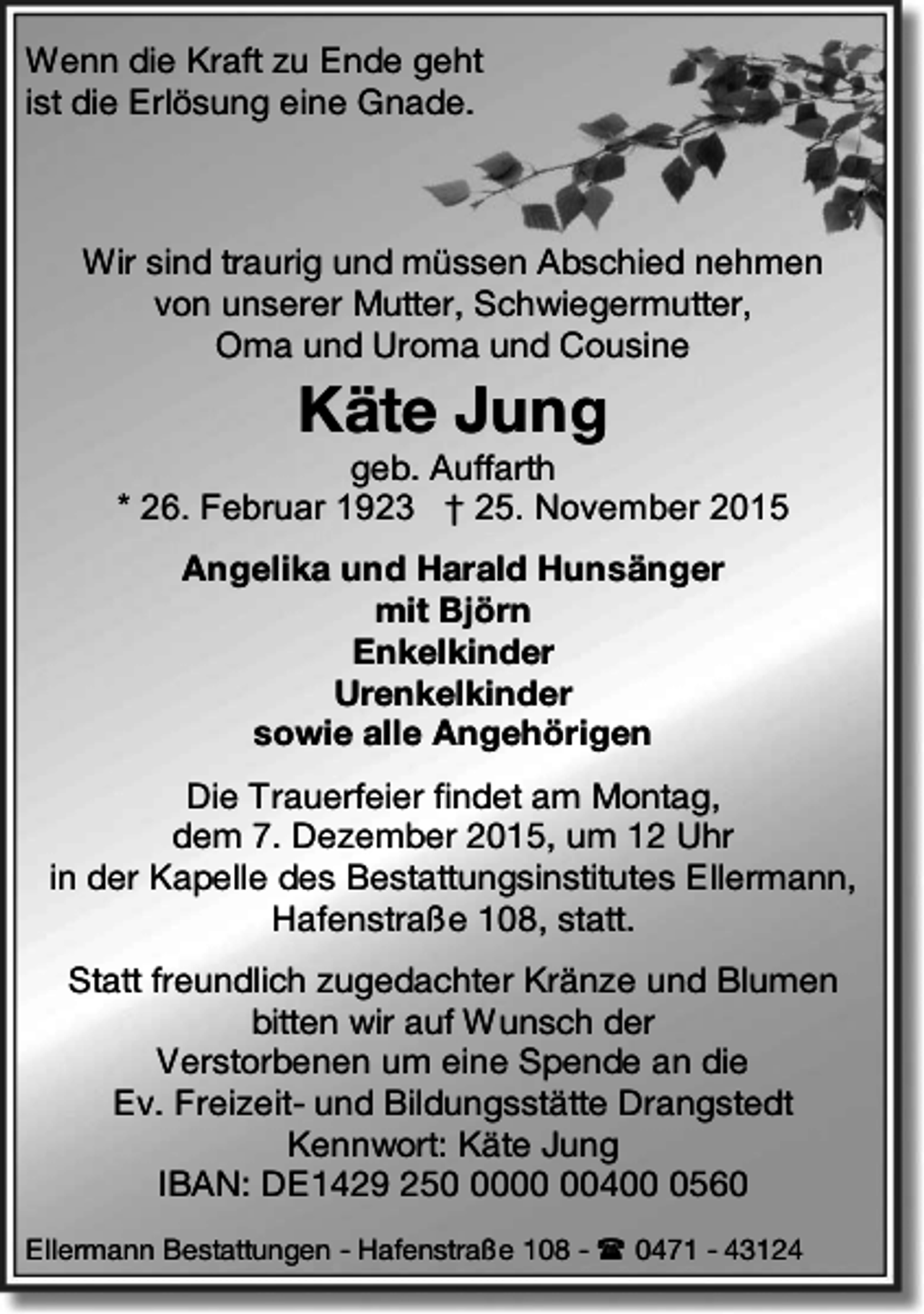 <p>Wenn die Kraft zu Ende geht<br />ist die Erlösung eine Gnade.</p><p>Wir sind traurig und müssen Abschied nehmen<br />von unserer Mutter, Schwiegermutter,<br />Oma und Uroma und Cousine</p><p>Käte Jung</p><p>geb. Auffarth<br />* 26. Februar 1923 † 25. November 2015<br />Angelika und Harald Hunsänger<br />mit Björn<br />Enkelkinder<br />Urenkelkinder<br />sowie alle Angehörigen<br />Die Trauerfeier findet am Montag,<br />dem 7. Dezember 2015, um 12 Uhr<br />in der Kapelle des Bestattungsinstitutes Ellermann,<br />Hafenstraße 108, statt.<br />Statt freundlich zugedachter Kränze und Blumen<br />bitten wir auf Wunsch der<br />Verstorbenen um eine Spende an die<br />Ev. Freizeit- und Bildungsstätte Drangstedt<br />Kennwort: Käte Jung<br />IBAN: DE1429 25040560<br />Ellermann Bestattungen - Hafenstraße 108 -  0471 - 43124</p>