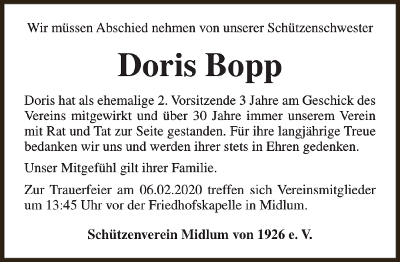 <p>Wir müssen Abschied nehmen von unserer Schützenschwester</p><p>Doris Bopp<br />Doris hat als ehemalige 2. Vorsitzende 3 Jahre am Geschick des<br />Vereins mitgewirkt und über 30 Jahre immer unserem Verein<br />mit Rat und Tat zur Seite gestanden. Für ihre langjährige Treue<br />bedanken wir uns und werden ihrer stets in Ehren gedenken.<br />Unser Mitgefühl gilt ihrer Familie.<br />Zur Trauerfeier am 06.02.2020 treffen sich Vereinsmitglieder<br />um 13:45 Uhr vor der Friedhofskapelle in Midlum.<br />Schützenverein Midlum von 1926 e. V.</p>