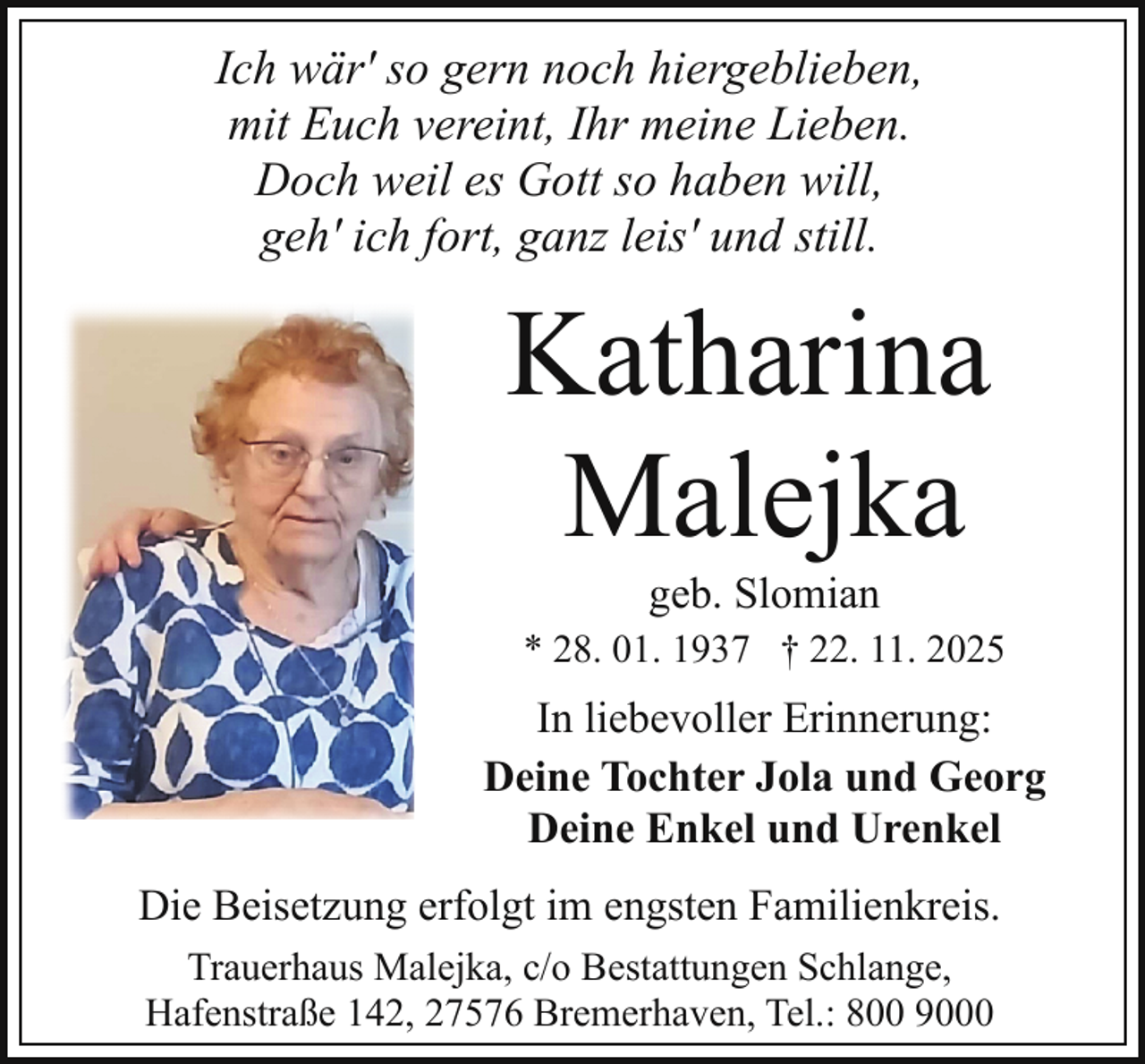 <p>Ich wär' so gern noch hiergeblieben,<br />mit Euch vereint, Ihr meine Lieben.<br />Doch weil es Gott so haben will,<br />geh' ich fort, ganz leis' und still.</p><p>Katharina<br />Malejka<br />geb. Slomian</p><p>* 28. 01. 1937 † 22. 11. 2025</p><p>In liebevoller Erinnerung:<br />Deine Tochter Jola und Georg<br />Deine Enkel und Urenkel<br />Die Beisetzung erfolgt im engsten Familienkreis.<br />Trauerhaus Malejka, c/o Bestattungen Schlange,<br />Hafenstraße 142, 27576 Bremerhaven, Tel.: 800 9000</p>