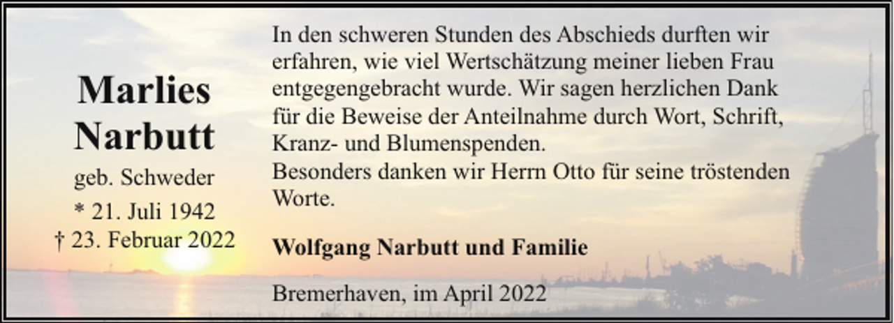 <p>Marlies<br />Narbutt</p><p>geb. Schweder<br />* 21. Juli 1942<br />† 23. Februar 2022</p><p>In den schweren Stunden des Abschieds durften wir<br />erfahren, wie viel Wertschätzung meiner lieben Frau<br />entgegengebracht wurde. Wir sagen herzlichen Dank<br />für die Beweise der Anteilnahme durch Wort, Schrift,<br />Kranz- und Blumenspenden.<br />Besonders danken wir Herrn Otto für seine tröstenden<br />Worte.<br />Wolfgang Narbutt und Familie<br />Bremerhaven, im April 2022</p>