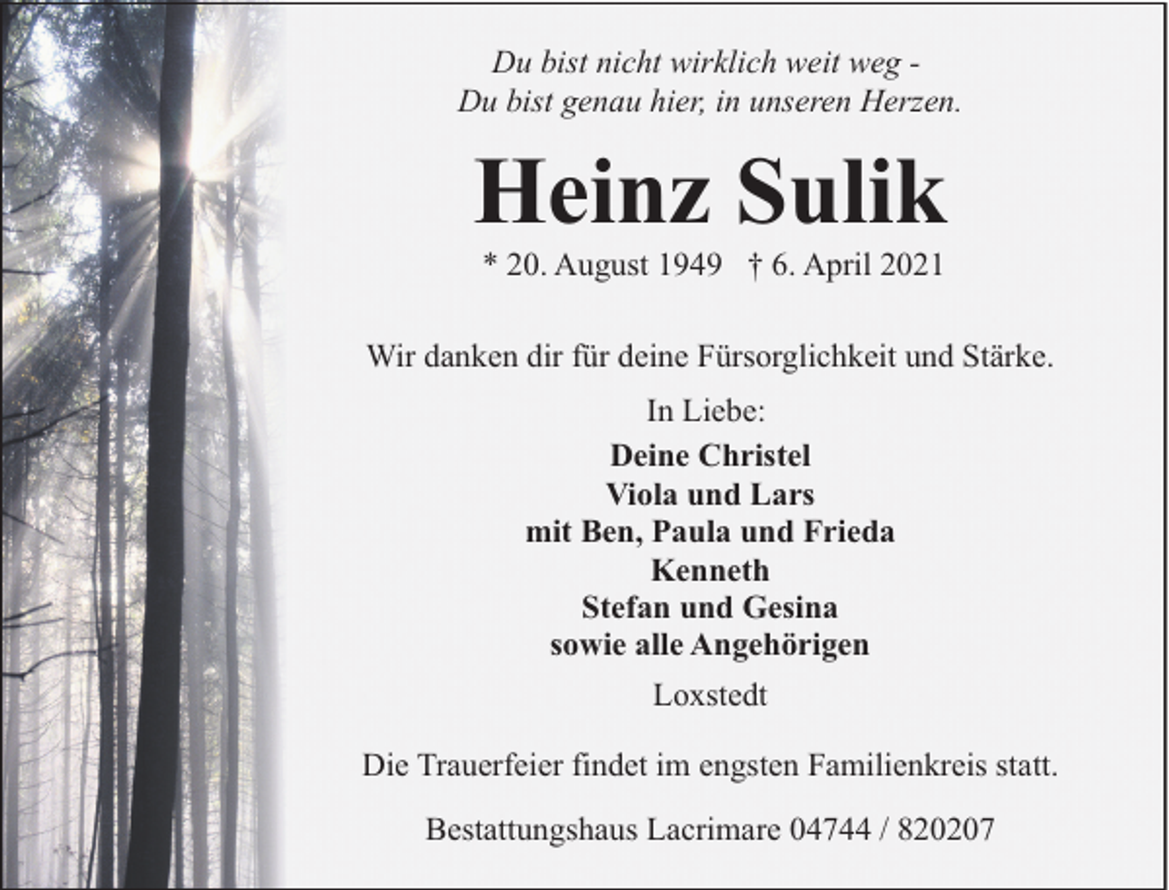 <p>Du bist nicht wirklich weit weg Du bist genau hier, in unseren Herzen.</p><p>Heinz Sulik<br />* 20. August 1949 † 6. April 2021</p><p>Wir danken dir für deine Fürsorglichkeit und Stärke.<br />In Liebe:<br />Deine Christel<br />Viola und Lars<br />mit Ben, Paula und Frieda<br />Kenneth<br />Stefan und Gesina<br />sowie alle Angehörigen<br />Loxstedt<br />Die Trauerfeier findet im engsten Familienkreis statt.<br />Bestattungshaus Lacrimare 04744 / 820207</p>