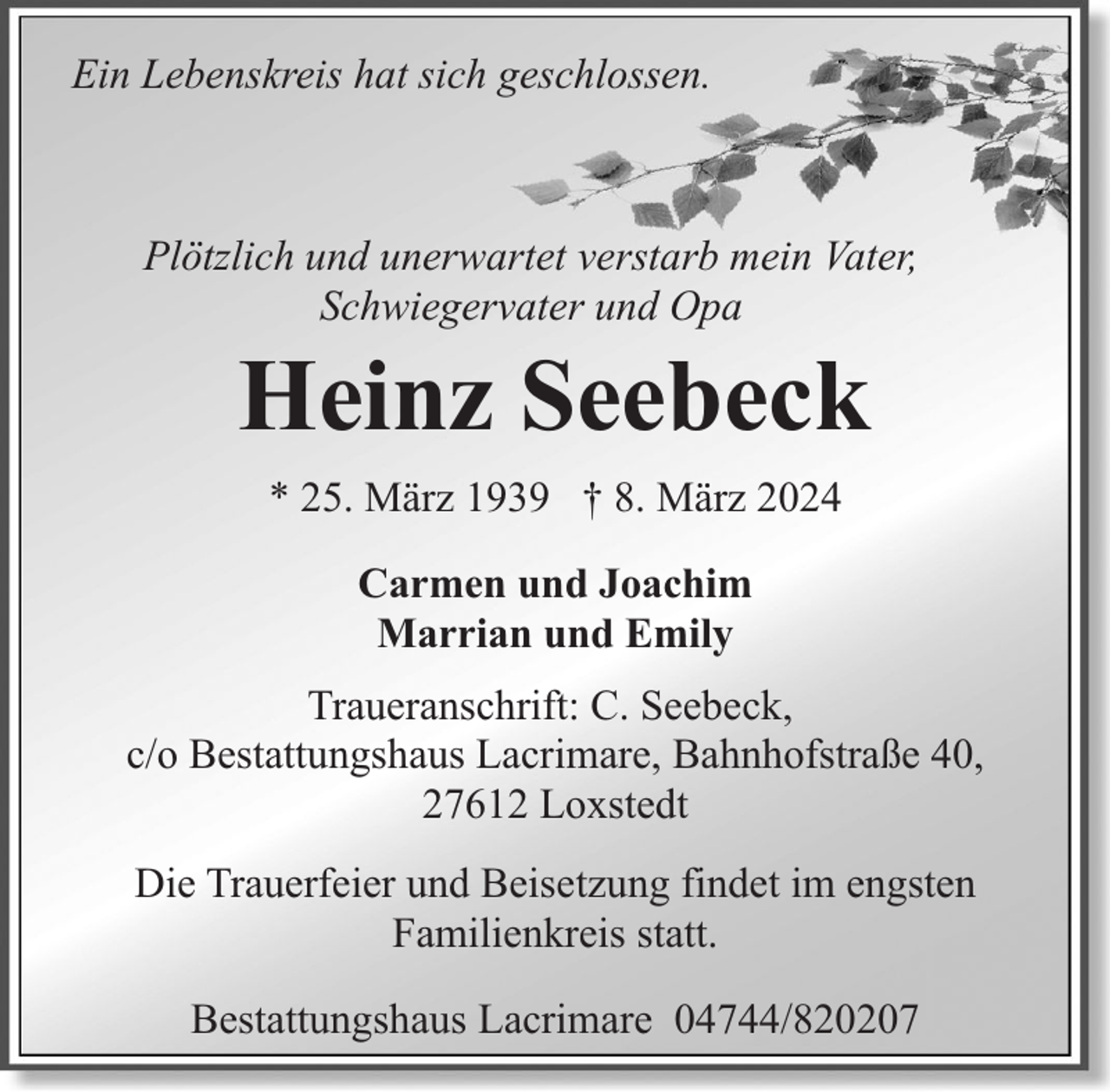 <p>Ein Lebenskreis hat sich geschlossen.</p><p>Plötzlich und unerwartet verstarb mein Vater,<br />Schwiegervater und Opa</p><p>Heinz Seebeck<br />* 25. März 1939 † 8. März 2024<br />Carmen und Joachim<br />Marrian und Emily</p><p>Traueranschrift: C. Seebeck,<br />c/o Bestattungshaus Lacrimare, Bahnhofstraße 40,<br />27612 Loxstedt<br />Die Trauerfeier und Beisetzung findet im engsten<br />Familienkreis statt.<br />Bestattungshaus Lacrimare 04744/820207</p>