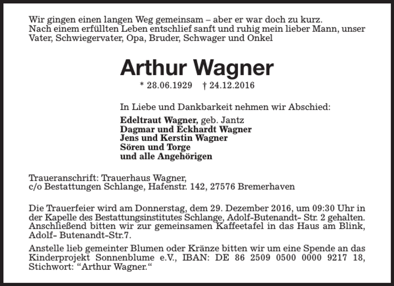 <p>Wir gingen einen langen Weg gemeinsam – aber er war doch zu kurz.<br />Nach einem erfüllten Leben entschlief sanft und ruhig mein lieber Mann, unser<br />Vater, Schwiegervater, Opa, Bruder, Schwager und Onkel</p><p>Arthur Wagner<br />* 28.06.1929</p><p>† 24.12.2016</p><p>In Liebe und Dankbarkeit nehmen wir Abschied:<br />Edeltraut Wagner, geb. Jantz<br />Dagmar und Eckhardt Wagner<br />Jens und Kerstin Wagner<br />Sören und Torge<br />und alle Angehörigen<br />Traueranschrift: Trauerhaus Wagner,<br />c/o Bestattungen Schlange, Hafenstr. 142, 27576 Bremerhaven<br />Die Trauerfeier wird am Donnerstag, dem 29. Dezember 2016, um 09:30 Uhr in<br />der Kapelle des Bestattungsinstitutes Schlange, Adolf-Butenandt- Str. 2 gehalten.<br />Anschließend bitten wir zur gemeinsamen Kaffeetafel in das Haus am Blink,<br />Adolf- Butenandt-Str.7.<br />Anstelle lieb gemeinter Blumen oder Kränze bitten wir um eine Spende an das<br />Kinderprojekt Sonnenblume e.V., IBAN: DE 86 2509 0500 9217 18,<br />Stichwort: “Arthur Wagner.“</p>