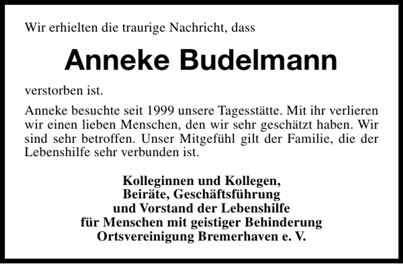 <p>Wir erhielten die traurige Nachricht, dass</p><p>Anneke Budelmann<br />verstorben ist.<br />Anneke besuchte seit 1999 unsere Tagesstätte. Mit ihr verlieren<br />wir einen lieben Menschen, den wir sehr geschätzt haben. Wir<br />sind sehr betroffen. Unser Mitgefühl gilt der Familie, die der<br />Lebenshilfe sehr verbunden ist.<br />Kolleginnen und Kollegen,<br />Beiräte, Geschäftsführung<br />und Vorstand der Lebenshilfe<br />für Menschen mit geistiger Behinderung<br />Ortsvereinigung Bremerhaven e. V.</p>