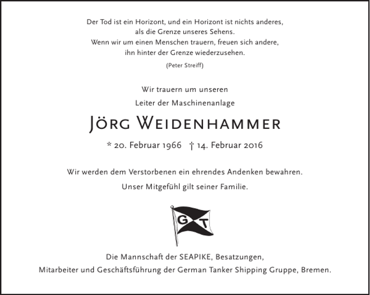 <p>Der Tod ist ein Horizont, und ein Horizont ist nichts anderes,<br />als die Grenze unseres Sehens.<br />Wenn wir um einen Menschen trauern, freuen sich andere,<br />ihn hinter der Grenze wiederzusehen.<br />(Peter Streiff)</p><p>Wir trauern um unseren<br />Leiter der Maschinenanlage</p><p>Jörg Weidenhammer<br />* 20. Februar 1966 † 14. Februar 2016<br />Wir werden dem Verstorbenen ein ehrendes Andenken bewahren.<br />Unser Mitgefühl gilt seiner Familie.</p><p>Die Mannschaft der SEAPIKE, Besatzungen,<br />Mitarbeiter und Geschäftsführung der German Tanker Shipping Gruppe, Bremen.</p>