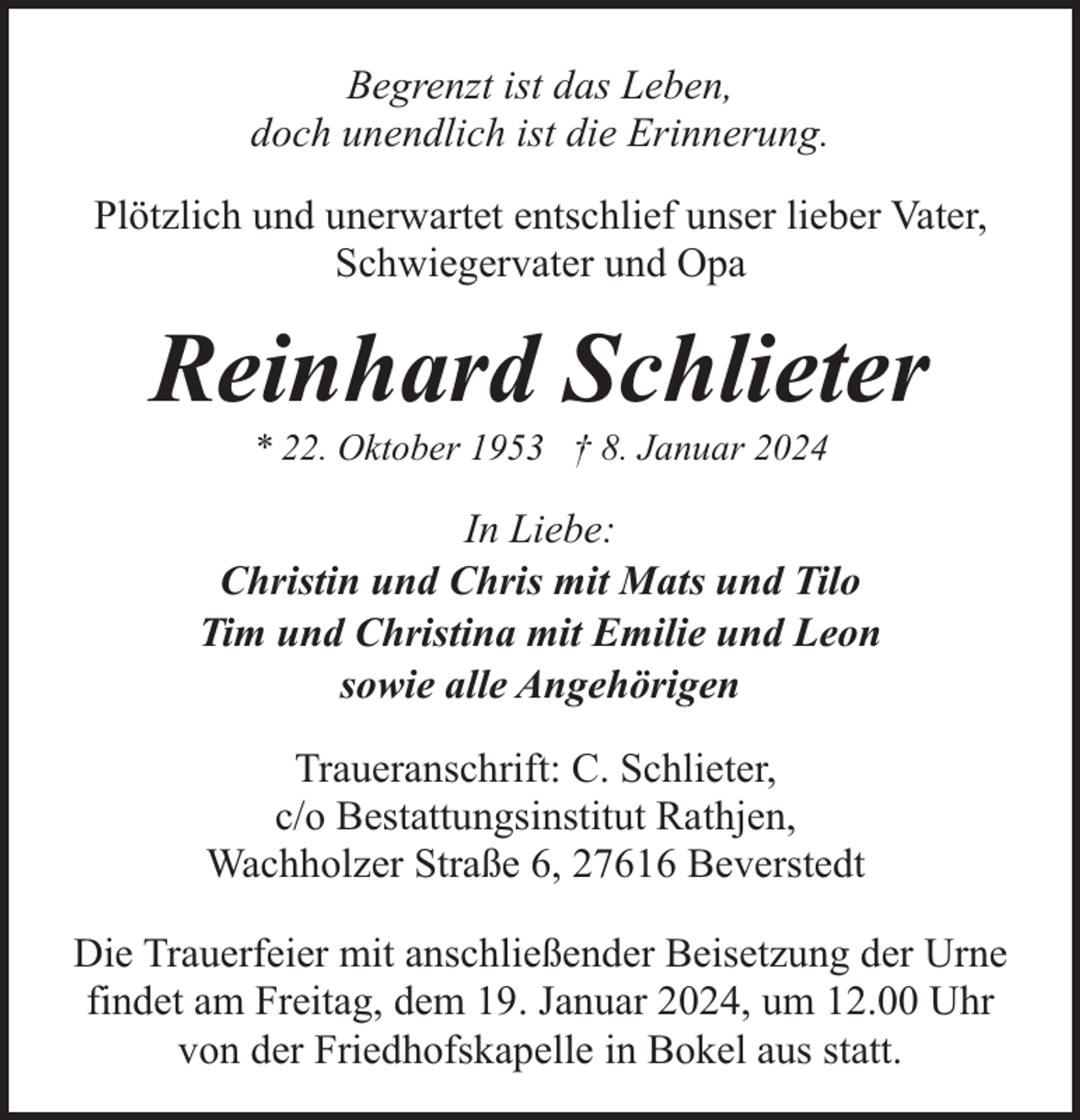 <p>Begrenzt ist das Leben,<br />doch unendlich ist die Erinnerung.<br />Plötzlich und unerwartet entschlief unser lieber Vater,<br />Schwiegervater und Opa</p><p>Reinhard Schlieter<br />* 22. Oktober 1953 † 8. Januar 2024</p><p>In Liebe:<br />Christin und Chris mit Mats und Tilo<br />Tim und Christina mit Emilie und Leon<br />sowie alle Angehörigen<br />Traueranschrift: C. Schlieter,<br />c/o Bestattungsinstitut Rathjen,<br />Wachholzer Straße 6, 27616 Beverstedt<br />Die Trauerfeier mit anschließender Beisetzung der Urne<br />findet am Freitag, dem 19. Januar 2024, um 12.00 Uhr<br />von der Friedhofskapelle in Bokel aus statt.</p>