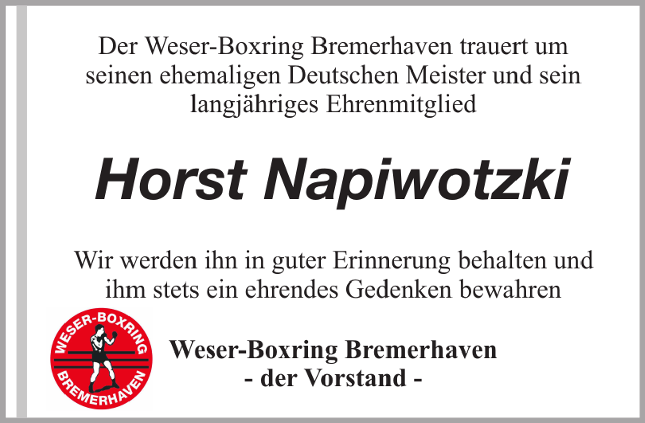 <p>Der Weser-Boxring Bremerhaven trauert um<br />seinen ehemaligen Deutschen Meister und sein<br />langjähriges Ehrenmitglied</p><p>Horst Napiwotzki<br />Wir werden ihn in guter Erinnerung behalten und<br />ihm stets ein ehrendes Gedenken bewahren<br />Weser-Boxring Bremerhaven<br />- der Vorstand -</p>
