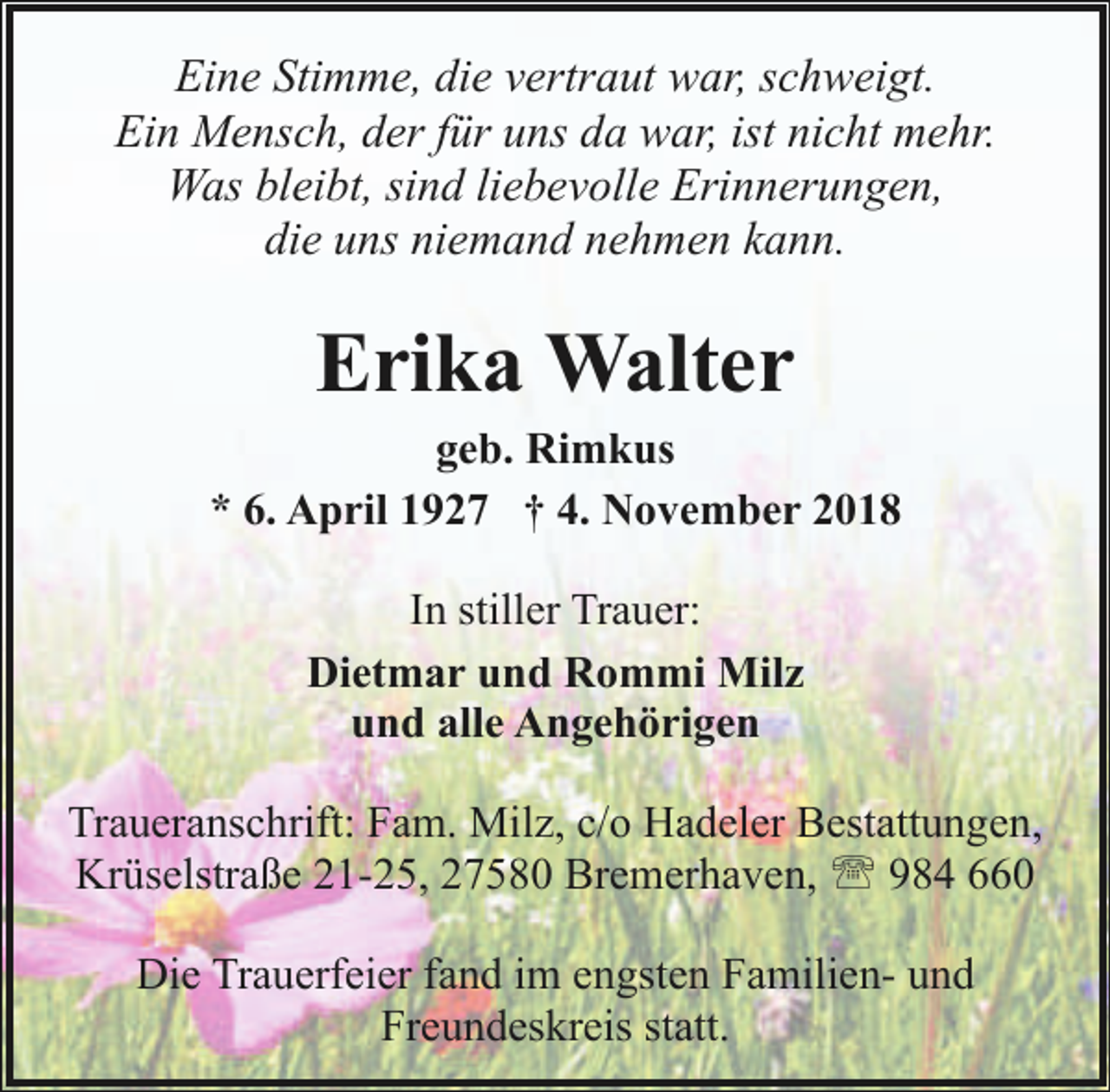 <p>Eine Stimme, die vertraut war, schweigt.<br />Ein Mensch, der für uns da war, ist nicht mehr.<br />Was bleibt, sind liebevolle Erinnerungen,<br />die uns niemand nehmen kann.</p><p>Erika Walter</p><p>geb. Rimkus<br />* 6. April 1927 † 4. November 2018<br />In stiller Trauer:<br />Dietmar und Rommi Milz<br />und alle Angehörigen<br />Traueranschrift: Fam. Milz, c/o Hadeler Bestattungen,<br />Krüselstraße 21-25, 27580 Bremerhaven, ' 984 660<br />Die Trauerfeier fand im engsten Familien- und<br />Freundeskreis statt.</p>