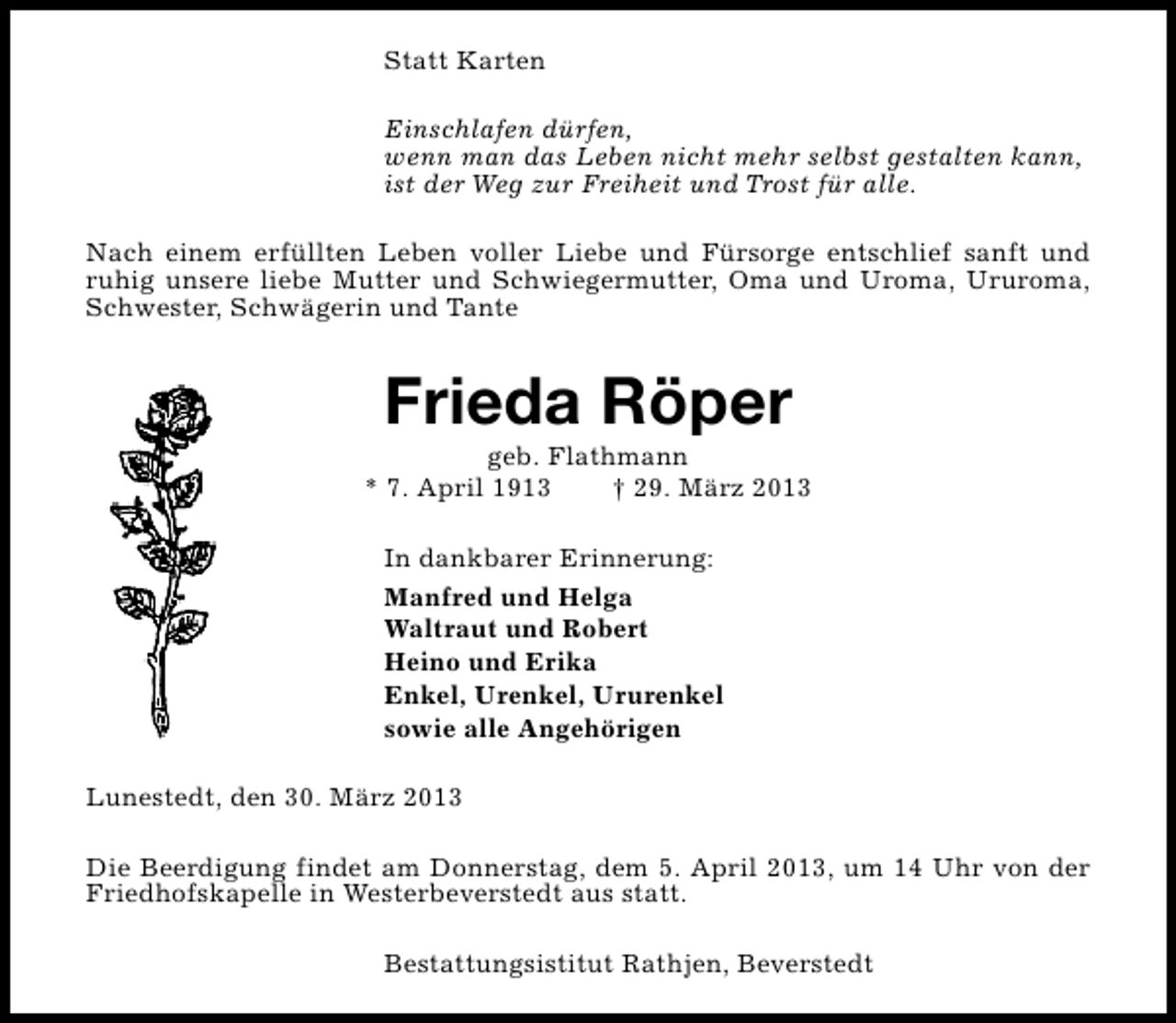 <p>Statt Karten<br />Einschlafen dürfen,<br />wenn man das Leben nicht mehr selbst gestalten kann,<br />ist der Weg zur Freiheit und Trost für alle.<br />Nach einem erfüllten Leben voller Liebe und Fürsorge entschlief sanft und<br />ruhig unsere liebe Mutter und Schwiegermutter, Oma und Uroma, Ururoma,<br />Schwester, Schwägerin und Tante</p><p>Frieda Röper</p><p>geb. Flathmann<br />* 7. April 1913<br />† 29. März 2013<br />In dankbarer Erinnerung:<br />Manfred und Helga<br />Waltraut und Robert<br />Heino und Erika<br />Enkel, Urenkel, Ururenkel<br />sowie alle Angehörigen<br />Lunestedt, den 30. März 2013<br />Die Beerdigung findet am Donnerstag, dem 5. April 2013, um 14 Uhr von der<br />Friedhofskapelle in Westerbeverstedt aus statt.<br />Bestattungsistitut Rathjen, Beverstedt</p>