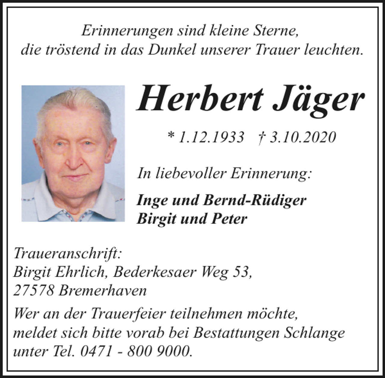 <p>Erinnerungen sind kleine Sterne,<br />die tröstend in das Dunkel unserer Trauer leuchten.</p><p>Herbert Jäger<br />* 1.12.1933 † 3.10.2020<br />In liebevoller Erinnerung:<br />Inge und Bernd-Rüdiger<br />Birgit und Peter<br />Traueranschrift:<br />Birgit Ehrlich, Bederkesaer Weg 53,<br />27578 Bremerhaven<br />Wer an der Trauerfeier teilnehmen möchte,<br />meldet sich bitte vorab bei Bestattungen Schlange<br />unter Tel. 0471 - 800 9000.</p>