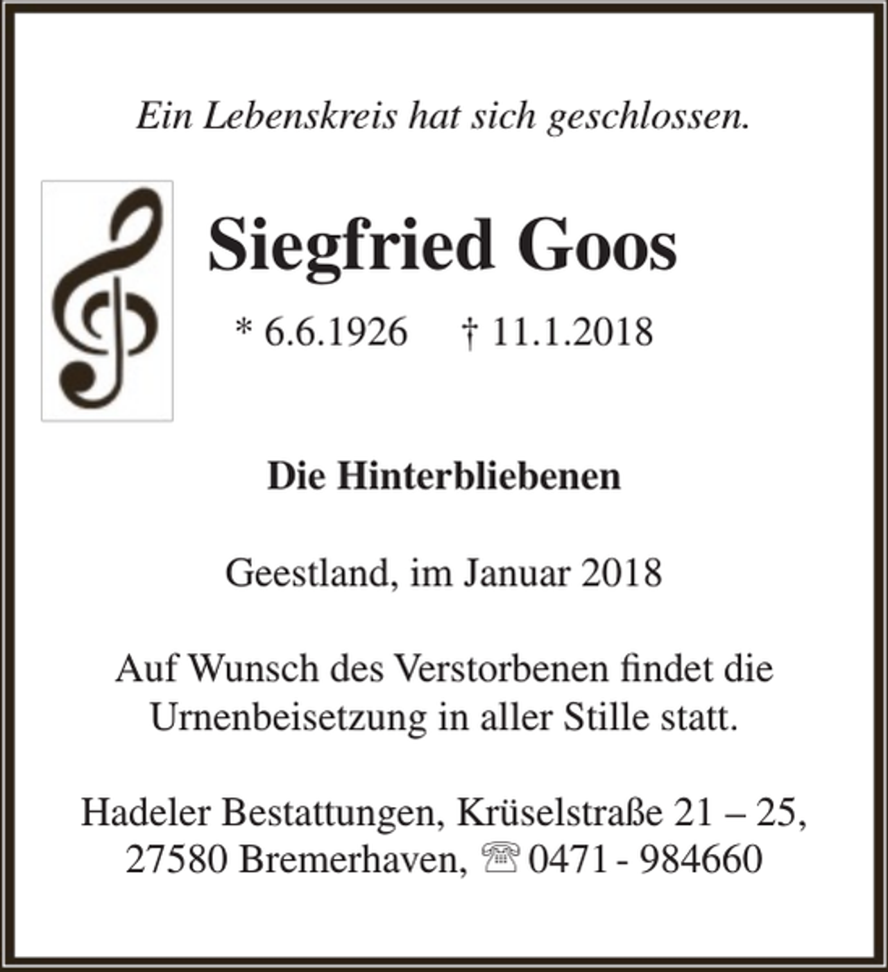 <p>Ein Lebenskreis hat sich geschlossen.</p><p>Siegfried Goos<br />* 6.6.1926</p><p>† 11.1.2018</p><p>Die Hinterbliebenen<br />Geestland, im Januar 2018<br />Auf Wunsch des Verstorbenen findet die<br />Urnenbeisetzung in aller Stille statt.<br />Hadeler Bestattungen, Krüselstraße 21 – 25,<br />27580 Bremerhaven,  0471 - 984660</p>