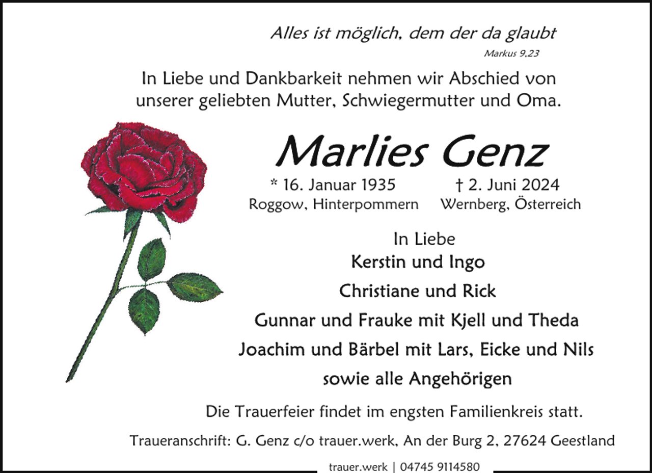 <p>Alles ist möglich, dem der da glaubt<br />Markus 9,23</p>
<p>In Liebe und Dankbarkeit nehmen wir Abschied von<br />unserer geliebten Mutter, Schwiegermutter und Oma.</p>
<p>* 16. Januar 1935</p>
<p>† 2. Juni 2024</p>
<p>Roggow, Hinterpommern</p>
<p>Wernberg, Österreich</p>
<p>In Liebe</p>
<p>Die Trauerfeier findet im engsten Familienkreis statt.<br />Traueranschrift: G. Genz c/o trauer.werk, An der Burg 2, 27624 Geestland<br />trauer.werk | 04745 9114580</p>