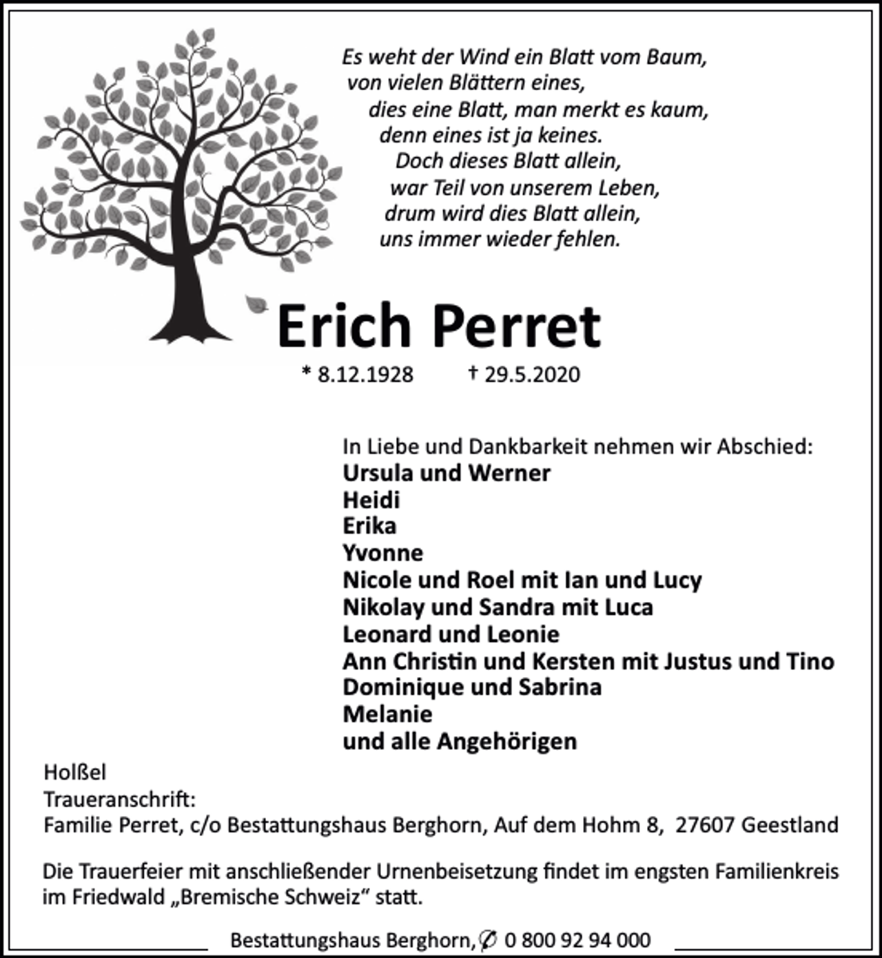 <p>Es weht der Wind ein Bla vom Baum,<br />von vielen Blä ern eines,<br />dies eine Bla , man merkt es kaum,<br />denn eines ist ja keines.<br />Doch dieses Bla allein,<br />war Teil von unserem Leben,<br />drum wird dies Bla allein,<br />uns immer wieder fehlen.</p><p>Erich Perret<br />* 8.12.1928</p><p>† 29.5.2020</p><p>In Liebe und Dankbarkeit nehmen wir Abschied:</p><p>Ursula und Werner<br />Heidi<br />Erika<br />Yvonne<br />Nicole und Roel mit Ian und Lucy<br />Nikolay und Sandra mit Luca<br />Leonard und Leonie<br />Ann Chris n und Kersten mit Justus und Tino<br />Dominique und Sabrina<br />Melanie<br />und alle Angehörigen</p><p>Holßel<br />Traueranschri :<br />Familie Perret, c/o Besta ungshaus Berghorn, Auf dem Hohm 8, 27607 Geestland<br />Die Trauerfeier mit anschließender Urnenbeisetzung ﬁndet im engsten Familienkreis<br />im Friedwald „Bremische Schweiz“ sta .<br />Besta ungshaus Berghorn,* 0 800 92 94 000</p>