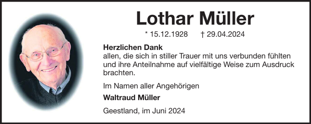<p>Lothar Müller<br />* 15.12.1928</p><p>† 29.04.2024</p><p>Herzlichen Dank<br />allen, die sich in stiller Trauer mit uns verbunden fühlten<br />und ihre Anteilnahme auf vielfältige Weise zum Ausdruck<br />brachten.<br />Im Namen aller Angehörigen<br />Waltraud Müller<br />Geestland, im Juni 2024</p>