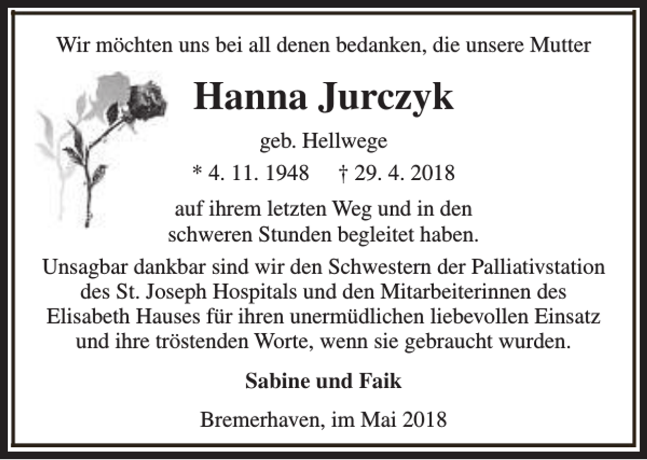 <p>Wir möchten uns bei all denen bedanken, die unsere Mutter</p><p>Hanna Jurczyk<br />geb. Hellwege<br />* 4. 11. 1948 † 29. 4. 2018<br />auf ihrem letzten Weg und in den<br />schweren Stunden begleitet haben.<br />Unsagbar dankbar sind wir den Schwestern der Palliativstation<br />des St. Joseph Hospitals und den Mitarbeiterinnen des<br />Elisabeth Hauses für ihren unermüdlichen liebevollen Einsatz<br />und ihre tröstenden Worte, wenn sie gebraucht wurden.<br />Sabine und Faik<br />Bremerhaven, im Mai 2018</p>